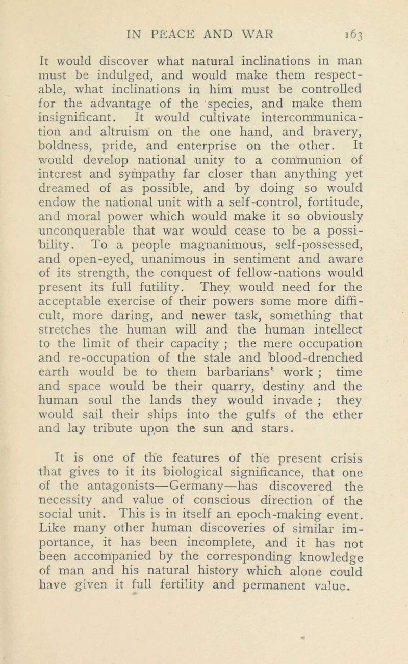 It would discover what natural inclinations in man must be indulged, and would make them respect- able, what inclinations in him must be controlled for the advantage of the species, and make them insignificant. It would cultivate intercommunica- tion and altruism on the one hand, and bravery, boldness, pride, and enterprise on the other. It would develop national unity to a communion of interest and sympathy far closer than anything yet dreamed of as possible, and by doing so would endow the national unit with a self-control, fortitude, and moral power which would make it so obviously unconquerable that war would cease to be a possi- bility. To a people magnanimous, self-possessed, and open-eyed, unanimous in sentiment and aware of its strength, the conquest of fellow-nations would present its full futility. They would need for the acceptable exercise of their powers some more diffi- cult, more daring, and newer task, something that stretches the human will and the human intellect to the limit of their capacity ; the mere occupation and re-occupation of the stale and blood-drenched earth would be to them barbarians’ work ; time and space would be their quarry, destiny and the human soul the lands they would invade ; they would sail their ships into the gulfs of the ether and lay tribute upon the sun aud stars. It is one of the features of the present crisis that gives to it its biological significance, that one of the antagonists—Germany—has discovered the necessity and value of conscious direction of the social unit. This is in itself an epoch-making event. Like many other human discoveries of similar im- portance, it has been incomplete, and it has not been accompanied by the corresponding knowledge of man and his natural history which alone could have given it full fertility and permanent value.