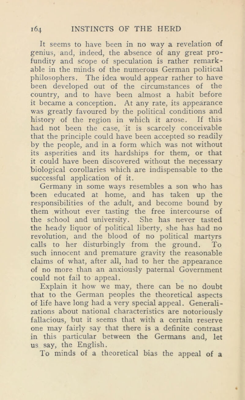 It seems to have been in no way a revelation of genius, and, indeed, the absence of any great pro- fundity and scope of speculation is rather remark- able in the minds of the numerous German political philosophers. The idea would appear rather to have been developed out of the circumstances of the country, and to have been almost a habit before it became a conception. At any rate, its appearance was greatly favoured by the political conditions and history of the region in which it arose. If this had not been the case, it is scarcely conceivable that the principle could have been accepted so readily by the people, and in a form which was not without its asperities and its hardships for them, or that it could have been discovered without the necessary biological corollaries which are indispensable to the successful application of it. Germany in some ways resembles a son who has been educated at home, and has taken up the responsibilities of the adult, and become bound by them without ever tasting the free intercourse of the school and university. She has never tasted the heady liquor of political liberty, she has had no revolution, and the blood of no political martyrs calls to her disturbingly from the ground. To such innocent and premature gravity the reasonable claims of what, after all, had to her the appearance of no more than an anxiously paternal Government could not fail to appeal. Explain it how we may, there can be no doubt that to the German peoples the theoretical aspects of life have long had a very special appeal. Generali- zations about national characteristics are notoriously fallacious, but it seems that with a certain reserve one may fairly say that there is a definite contrast in this particular between the Germans and, let us say, the English. To minds of a theoretical bias the appeal of a