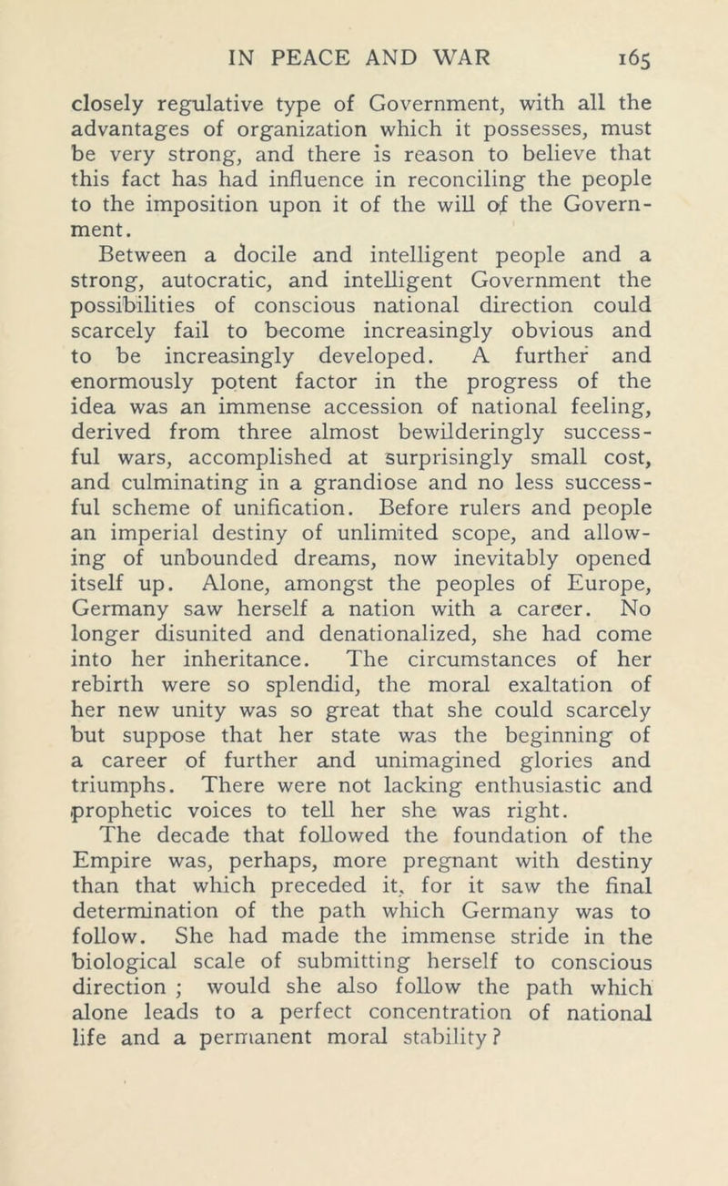 closely regulative type of Government, with all the advantages of organization which it possesses, must be very strong, and there is reason to believe that this fact has had influence in reconciling the people to the imposition upon it of the will of the Govern- ment. Between a docile and intelligent people and a strong, autocratic, and intelligent Government the possibilities of conscious national direction could scarcely fail to become increasingly obvious and to be increasingly developed. A further and enormously potent factor in the progress of the idea was an immense accession of national feeling, derived from three almost bewilderingly success- ful wars, accomplished at surprisingly small cost, and culminating in a grandiose and no less success- ful scheme of unification. Before rulers and people an imperial destiny of unlimited scope, and allow- ing of unbounded dreams, now inevitably opened itself up. Alone, amongst the peoples of Europe, Germany saw herself a nation with a career. No longer disunited and denationalized, she had come into her inheritance. The circumstances of her rebirth were so splendid, the moral exaltation of her new unity was so great that she could scarcely but suppose that her state was the beginning of a career of further and unimagined glories and triumphs. There were not lacking enthusiastic and .prophetic voices to tell her she was right. The decade that followed the foundation of the Empire was, perhaps, more pregnant with destiny than that which preceded it, for it saw the final determination of the path which Germany was to follow. She had made the immense stride in the biological scale of submitting herself to conscious direction ; would she also follow the path which alone leads to a perfect concentration of national life and a permanent moral stability?