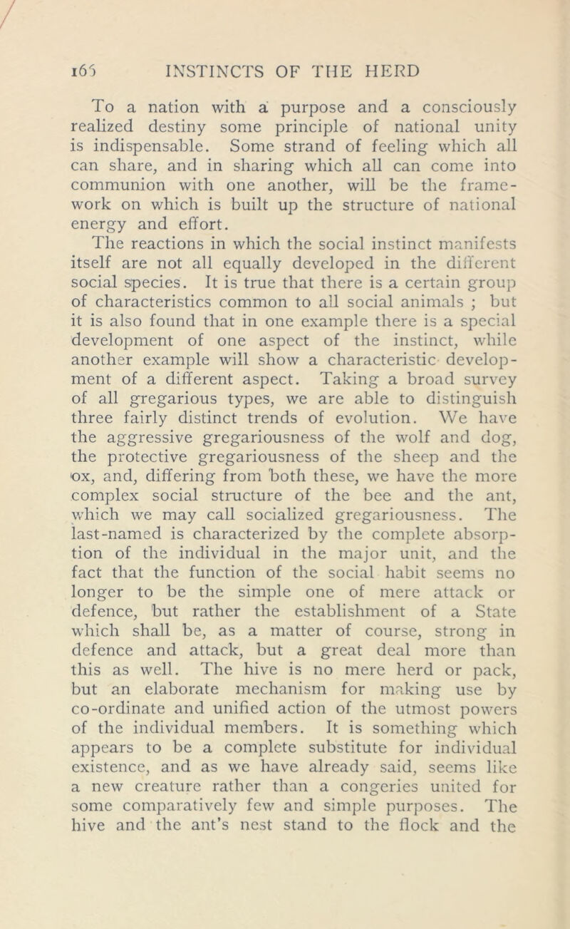 To a nation with a purpose and a consciously realized destiny some principle of national unity is indispensable. Some strand of feeling which all can share, and in sharing which all can come into communion with one another, will be the frame- work on which is built up the structure of national energy and effort. The reactions in which the social instinct manifests itself are not all equally developed in the different social species. It is true that there is a certain group of characteristics common to all social animals ; but it is also found that in one example there is a special development of one aspect of the instinct, while another example will show a characteristic develop- ment of a different aspect. Taking a broad survey of all gregarious types, we are able to distinguish three fairly distinct trends of evolution. We have the aggressive gregariousness of the wolf and dog, the protective gregariousness of the sheep and the ox, and, differing from both these, we have the more complex social structure of the bee and the ant, which we may call socialized gregariousness. The last-named is characterized by the complete absorp- tion of the individual in the major unit, and the fact that the function of the social habit seems no longer to be the simple one of mere attack or defence, but rather the establishment of a State which shall be, as a matter of course, strong in defence and attack, but a great deal more than this as well. The hive is no mere herd or pack, but an elaborate mechanism for making use by co-ordinate and unified action of the utmost powers of the individual members. It is something which appears to be a complete substitute for individual existence, and as we have already said, seems like a new creature rather than a congeries united for some comparatively few and simple purposes. The hive and the ant’s nest stand to the flock and the