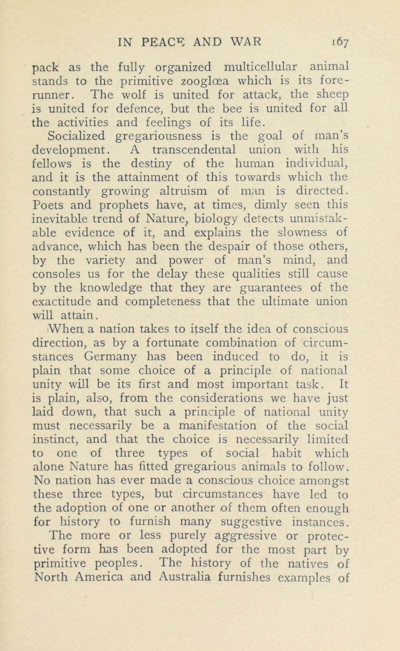 pack as the fully organized multicellular animal stands to the primitive zooglcea which is its fore- runner. The wolf is united for attack, the sheep is united for defence, but the bee is united for all the activities and feelings of its life. Socialized gregariousness is the goal of man’s development. A transcendental union with his fellows is the destiny of the human individual, and it is the attainment of this towards which the constantly growing altruism of man is directed. Poets and prophets have, at times, dimly seen this inevitable trend of Nature, biology detects unmistak- able evidence of it, and explains the slowness of advance, which has been the despair of those others, by the variety and power of man’s mind, and consoles us for the delay these qualities still cause by the knowledge that they are guarantees of the exactitude and completeness that the ultimate union will attain. When a nation takes to itself the idea of conscious direction, as by a fortunate combination of circum- stances Germany has been induced to do, it is plain that some choice of a principle of national unity will be its first and most important task. It is plain, also, from the considerations we have just laid down, that such a principle of national unity must necessarily be a manifestation of the social instinct, and that the choice is necessarily limited to one of three types of social habit which alone Nature has fitted gregarious animals to follow. No nation has ever made a conscious choice amongst these three types, but circumstances have led to the adoption of one or another of them often enough for history to furnish many suggestive instances. The more or less purely aggressive or protec- tive form has been adopted for the most part by primitive peoples. The history of the natives of North America and Australia furnishes examples of