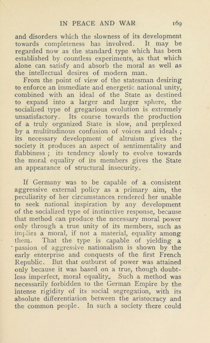 and disorders which the slowness of its development towards completeness has involved. It may be regarded now as the standard type which has been established by countless experiments, as that which alone can satisfy and absorb the moral as well as the intellectual desires of modern man. From the point of view of the statesman desiring to enforce an immediate and energetic national unity, combined with an ideal of the State as destined to expand into a larger and larger sphere, the socialized type of gregarious evolution is extremely unsatisfactory. Its course towards the production of a truly organized State is slow, and perplexed by a multitudinous confusion of voices and ideals ; its necessary development of altruism gives the society it produces an aspect of sentimentality and flabbiness ; its tendency slowly to evolve towards the moral equality of its members gives the State an appearance of structural insecurity. If Germany was to be capable of a consistent aggressive external policy as a primary aim, the peculiarity of her circumstances rendered her unable to seek national inspiration by any development of the socialized type of instinctive response, because that method can produce the necessary moral power only through a true unity of its members, such as implies a moral, if not a material, equality among them. That the type is capable of yielding a * passion of aggressive nationalism is shown by the early enterprise and conquests of the first French Republic. But that outburst of power was attained only because it was based on a true, though doubt- less imperfect, moral equality* Such a method was necessarily forbidden to the German Empire by the intense rigidity of its social segregation, with its absolute differentiation between the aristocracy and the common people. In such a society there could