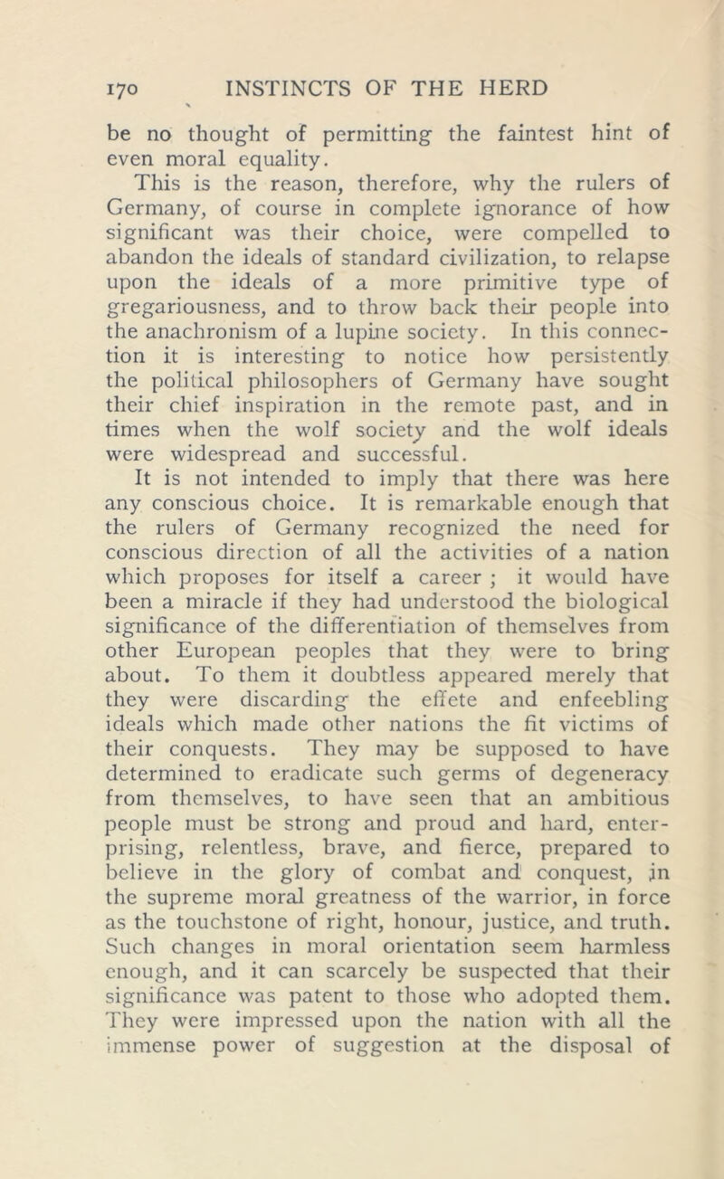 be no thought of permitting the faintest hint of even moral equality. This is the reason, therefore, why the rulers of Germany, of course in complete ignorance of how significant was their choice, were compelled to abandon the ideals of standard civilization, to relapse upon the ideals of a more primitive type of gregariousness, and to throw back their people into the anachronism of a lupine society. In this connec- tion it is interesting to notice how persistently the political philosophers of Germany have sought their chief inspiration in the remote past, and in times when the wolf society and the wolf ideals were widespread and successful. It is not intended to imply that there was here any conscious choice. It is remarkable enough that the rulers of Germany recognized the need for conscious direction of all the activities of a nation which proposes for itself a career ; it would have been a miracle if they had understood the biological significance of the differentiation of themselves from other European peoples that they were to bring about. To them it doubtless appeared merely that they were discarding the effete and enfeebling ideals which made other nations the fit victims of their conquests. They may be supposed to have determined to eradicate such germs of degeneracy from themselves, to have seen that an ambitious people must be strong and proud and hard, enter- prising, relentless, brave, and fierce, prepared to believe in the glory of combat and conquest, jn the supreme moral greatness of the warrior, in force as the touchstone of right, honour, justice, and truth. Such changes in moral orientation seem harmless enough, and it can scarcely be suspected that their significance was patent to those who adopted them. They were impressed upon the nation with all the immense power of suggestion at the disposal of