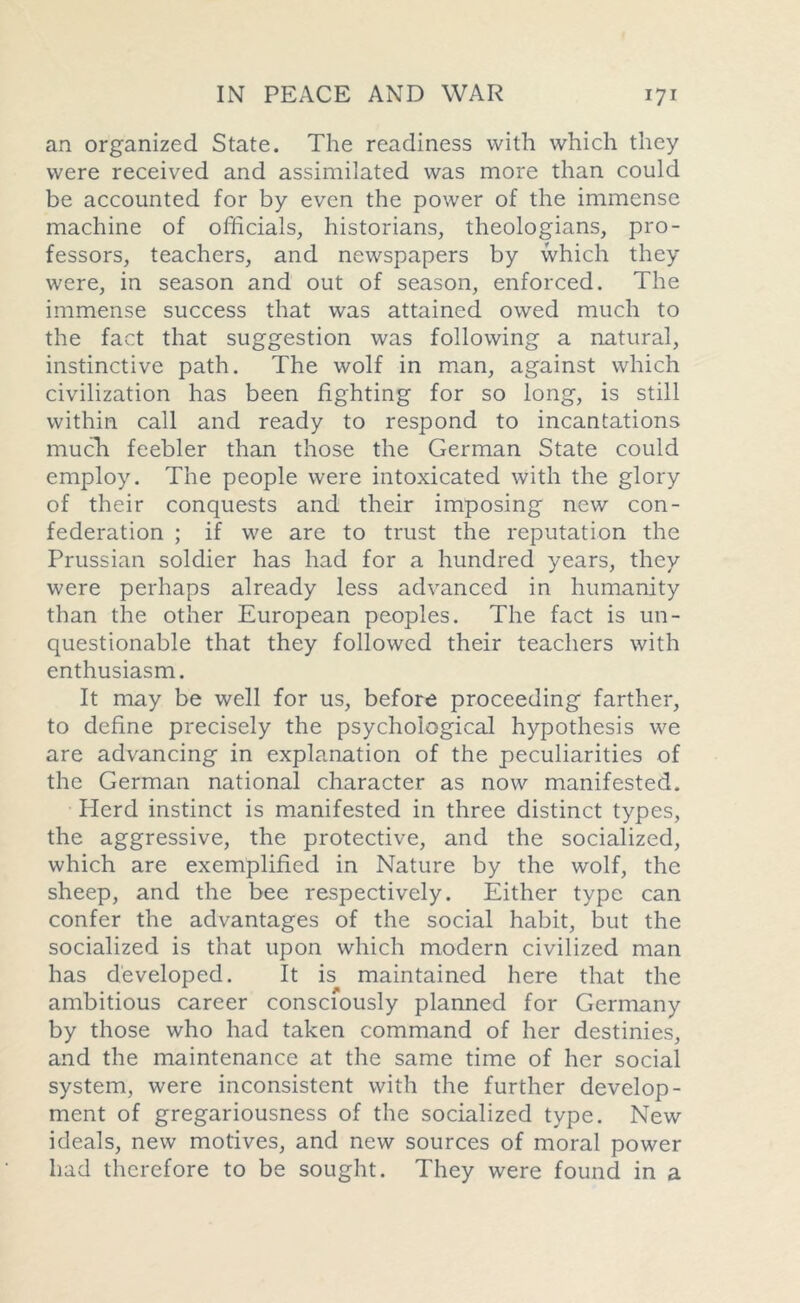 an organized State. The readiness with which they were received and assimilated was more than could be accounted for by even the power of the immense machine of officials, historians, theologians, pro- fessors, teachers, and newspapers by which they were, in season and out of season, enforced. The immense success that was attained owed much to the fact that suggestion was following a natural, instinctive path. The wolf in man, against which civilization has been fighting for so long, is still within call and ready to respond to incantations much feebler than those the German State could employ. The people were intoxicated with the glory of their conquests and their imposing new con- federation ; if we are to trust the reputation the Prussian soldier has had for a hundred years, they were perhaps already less advanced in humanity than the other European peoples. The fact is un- questionable that they followed their teachers with enthusiasm. It may be well for us, before proceeding farther, to define precisely the psychological hypothesis we are advancing in explanation of the peculiarities of the German national character as now manifested. Herd instinct is manifested in three distinct types, the aggressive, the protective, and the socialized, which are exemplified in Nature by the wolf, the sheep, and the bee respectively. Either type can confer the advantages of the social habit, but the socialized is that upon which modern civilized man has developed. It is maintained here that the ambitious career consciously planned for Germany by those who had taken command of her destinies, and the maintenance at the same time of her social system, were inconsistent with the further develop- ment of gregariousness of the socialized type. New ideals, new motives, and new sources of moral power had therefore to be sought. They were found in a