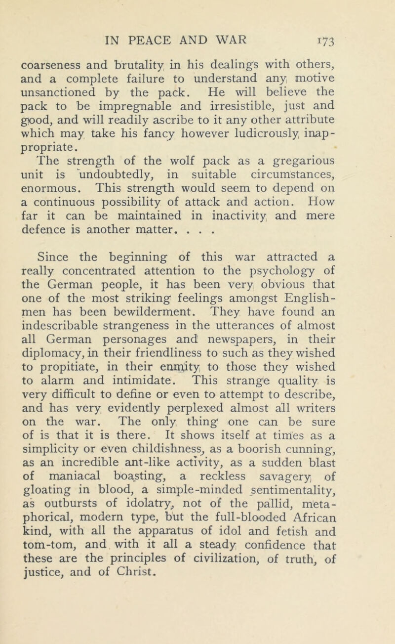 coarseness and brutality in his dealings with others, and a complete failure to understand any motive unsanctioned by the pack. He will believe the pack to be impregnable and irresistible, just and good, and will readily ascribe to it any other attribute which may take his fancy however ludicrously inap- propriate. The strength of the wolf pack as a gregarious unit is undoubtedly, in suitable circumstances, enormous. This strength would seem to depend on a continuous possibility of attack and action. How far it can be maintained in inactivity and mere defence is another matter. . . . Since the beginning of this war attracted a really concentrated attention to the psychology of the German people, it has been very obvious that one of the most striking feelings amongst English- men has been bewilderment. They have found an indescribable strangeness in the utterances of almost all German personages and newspapers, in their diplomacy, in their friendliness to such as they wished to propitiate, in their enmity to those they wished to alarm and intimidate. This strange quality is very difficult to define or even to attempt to describe, and has very evidently perplexed almost all writers on the war. The only thing one can be sure of is that it is there. It shows itself at times as a simplicity or even childishness, as a boorish cunning, as an incredible ant-like activity, as a sudden blast of maniacal boasting, a reckless savagery of gloating in blood, a simple-minded sentimentality, as outbursts of idolatry, not of the pallid, meta- phorical, modern type, but the full-blooded African kind, with all the apparatus of idol and fetish and tom-tom, and with it all a steady confidence that these are the principles of civilization, of truth, of justice, and of Christ.