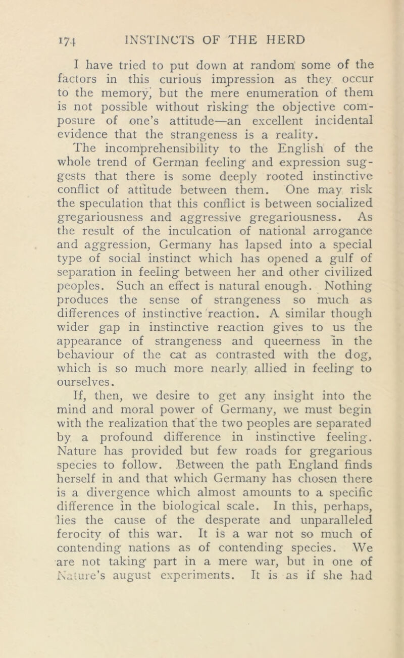 I have tried to put down at random some of the factors in this curious impression as they occur to the memory, but the mere enumeration of them is not possible without risking- the objective com- posure of one’s attitude—an excellent incidental evidence that the strangeness is a reality. The incomprehensibility to the English of the whole trend of German feeling and expression sug- gests that there is some deeply rooted instinctive conflict of attitude between them. One may risk the speculation that this conflict is between socialized gregariousness and aggressive gregariousness. As the result of the inculcation of national arrogance and aggression, Germany has lapsed into a special type of social instinct which has opened a gulf of separation in feeling between her and other civilized peoples. Such an effect is natural enough. Nothing produces the sense of strangeness so much as differences of instinctive reaction. A similar though wider gap in instinctive reaction gives to us the appearance of strangeness and queerness in the behaviour of the cat as contrasted with the dog, which is so much more nearly allied in feeling to ourselves. If, then, we desire to get any insight into the mind and moral power of Germany, we must begin with the realization that the two peoples are separated by a profound difference in instinctive feeling. Nature has provided but few roads for gregarious species to follow. Between the path England finds herself in and that which Germany has chosen there is a divergence which almost amounts to a specific difference in the biological scale. In this, perhaps, lies the cause of the desperate and unparalleled ferocity of this war. It is a war not so much of contending nations as of contending species. We are not taking part in a mere war, but in one of Nature’s august experiments. It is as if she had