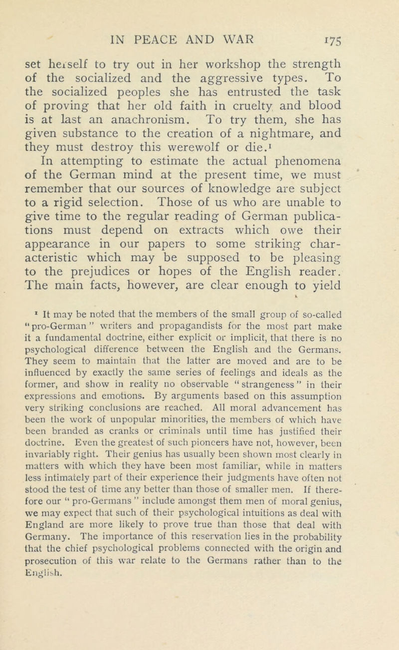 set hex self to try out in her workshop the strength of the socialized and the aggressive types. To the socialized peoples she has entrusted the task of proving that her old faith in cruelty and blood is at last an anachronism. To try them, she has given substance to the creation of a nightmare, and they must destroy this werewolf or die.1 In attempting to estimate the actual phenomena of the German mind at the present time, we must remember that our sources of knowledge are subject to a rigid selection. Those of us who are unable to give time to the regular reading of German publica- tions must depend on extracts which owe their appearance in our papers to some striking char- acteristic which may be supposed to be pleasing to the prejudices or hopes of the English reader. The main facts, however, are clear enough to yield 1 It may be noted that the members of the small group of so-called “pro-German” writers and propagandists for the most part make it a fundamental doctrine, either explicit or implicit, that there is no psychological difference between the English and the Germans. They seem to maintain that the latter are moved and are to be influenced by exactly the same series of feelings and ideals as the former, and show in reality no observable “strangeness” in their expressions and emotions. By arguments based on this assumption very striking conclusions are reached. All moral advancement has been the work of unpopular minorities, the members of which have been branded as cranks or criminals until time has justified their doctrine. Even the greatest of such pioneers have not, however, been invariably right. Their genius has usually been shown most clearly in matters with which they have been most familiar, while in matters less intimately part of their experience their judgments have often not stood the test of time any better than those of smaller men. If there- fore our “ pro-Germans ” include amongst them men of moral genius, we may expect that such of their psychological intuitions as deal with England are more likely to prove true than those that deal with Germany. The importance of this reservation lies in the probability that the chief psychological problems connected with the origin and prosecution of this war relate to the Germans rather than to the English.