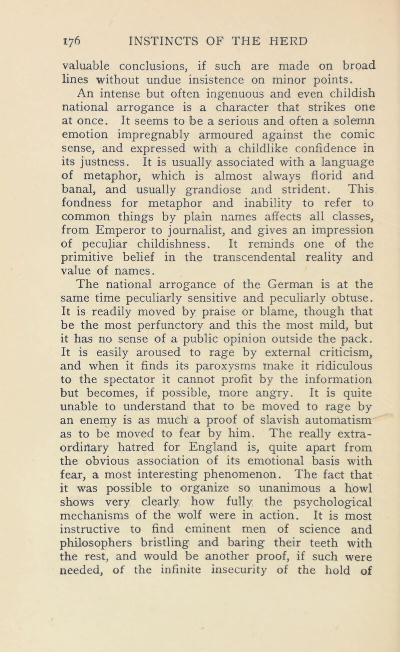 valuable conclusions, if such are made on broad lines without undue insistence on minor points. An intense but often ingenuous and even childish national arrogance is a character that strikes one at once. It seems to be a serious and often a solemn emotion impregnably armoured against the comic sense, and expressed with a childlike confidence in its justness. It is usually associated with a language of metaphor, which is almost always florid and banal, and usually grandiose and strident. This fondness for metaphor and inability to refer to common things by plain names affects all classes, from Emperor to journalist, and gives an impression of peculiar childishness. It reminds one of the primitive belief in the transcendental reality and value of names. The national arrogance of the German is at the same time peculiarly sensitive and peculiarly obtuse. It is readily moved by praise or blame, though that be the most perfunctory and this the most mild, but it has no sense of a public opinion outside the pack. It is easily aroused to rage by external criticism, and when it finds its paroxysms make it ridiculous to the spectator it cannot profit by the information but becomes, if possible, more angry. It is quite unable to understand that to be moved to rage by an enemy is as much a proof of slavish automatism as to be moved to fear by him. The really extra- ordinary hatred for England is, quite apart from the obvious association of its emotional basis with fear, a most interesting phenomenon. The fact that it was possible to organize so unanimous a howl shows very clearly how fully the psychological mechanisms of the wolf were in action. It is most instructive to find eminent men of science and philosophers bristling and baring their teeth with the rest, and would be another proof, if such were needed, of the infinite insecurity of the hold of