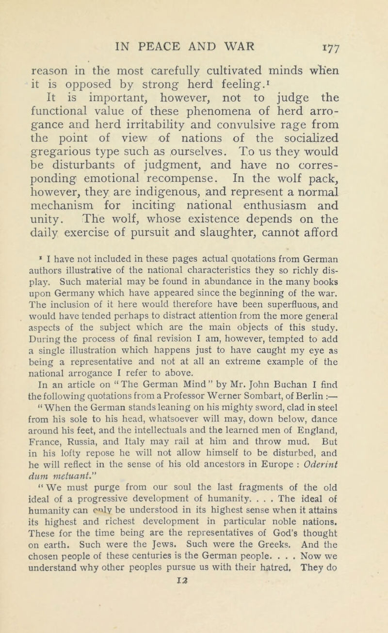 reason in the most carefully cultivated minds when it is opposed by strong herd feeling.1 It is important, however, not to judge the functional value of these phenomena of herd arro- gance and herd irritability and convulsive rage from the point of view of nations of the socialized gregarious type such as ourselves. To us they would be disturbants of judgment, and have no corres- ponding emotional recompense. In the wolf pack, however, they are indigenous, and represent a normal mechanism for inciting national enthusiasm and unity. The wolf, whose existence depends on the daily exercise of pursuit and slaughter, cannot afford * I have not included in these pages actual quotations from German authors illustrative of the national characteristics they so richly dis- play. Such material may be found in abundance in the many books upon Germany which have appeared since the beginning of the war. The inclusion of it here would therefore have been superfluous, and would have tended perhaps to distract attention from the more general aspects of the subject which are the main objects of this study. During the process of final revision I am, however, tempted to add a single illustration which happens just to have caught my eye as being a representative and not at all an extreme example of the national arrogance I refer to above. In an article on “The German Mind” by Mr. John Buchan I find the following quotations from a Professor Werner Sombart, of Berlin :— “When the German stands leaning on his mighty sword, clad in steel from his sole to his head, whatsoever will may, down below, dance around his feet, and the intellectuals and the learned men of England, France, Russia, and Italy may rail at him and throw mud. But in his lofty repose he will not allow himself to be disturbed, and he will reflect in the sense of his old ancestors in Europe : Oderint duin metuant.” “ We must purge from our soul the last fragments of the old ideal of a progressive development of humanity. . . . The ideal of humanity can only be understood in its highest sense when it attains its highest and richest development in particular noble nations. These for the time being are the representatives of God's thought on earth. Such were the Jews. Such were the Greeks. And the chosen people of these centuries is the German people. . . . Now we understand why other peoples pursue us with their hatred. They do 12