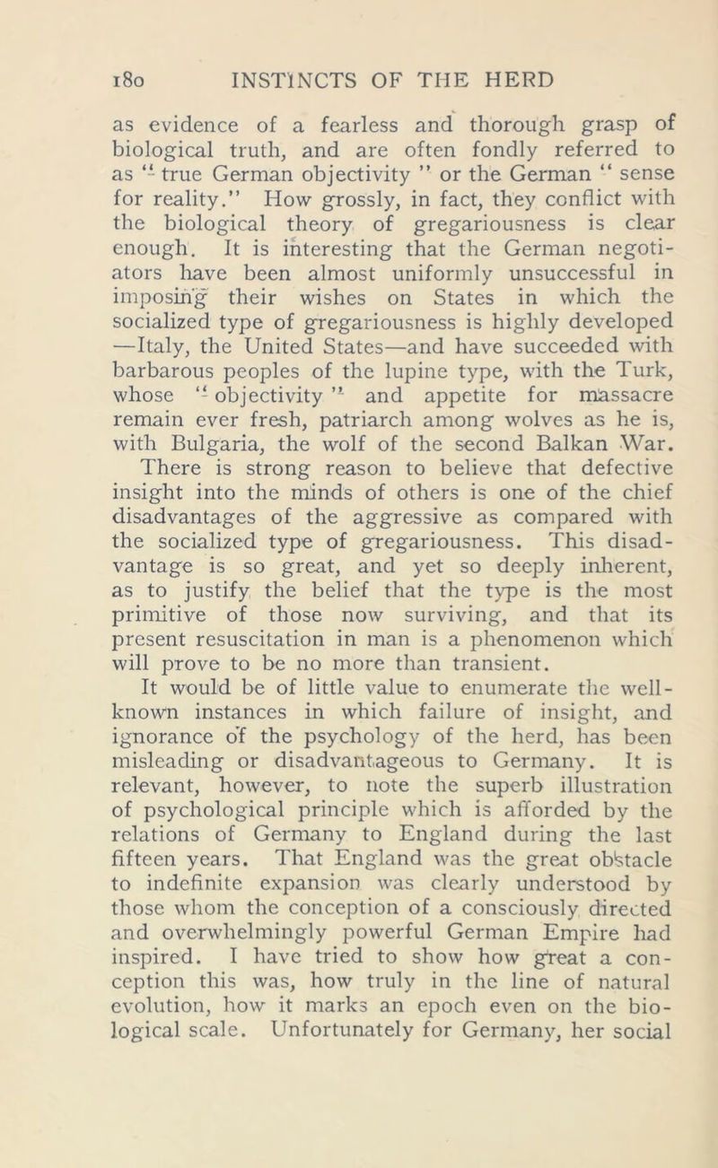 as evidence of a fearless and thorough grasp of biological truth, and are often fondly referred to as “ true German objectivity ” or the German “ sense for reality.” How grossly, in fact, they conflict with the biological theory of gregariousness is clear enough. It is interesting that the German negoti- ators have been almost uniformly unsuccessful in imposing their wishes on States in which the socialized type of gregariousness is highly developed —Italy, the United States—and have succeeded with barbarous peoples of the lupine type, with the Turk, whose objectivity ” and appetite for massacre remain ever fresh, patriarch among wolves as he is, with Bulgaria, the wolf of the second Balkan War. There is strong reason to believe that defective insight into the minds of others is one of the chief disadvantages of the aggressive as compared with the socialized type of gregariousness. This disad- vantage is so great, and yet so deeply inherent, as to justify the belief that the type is the most primitive of those now surviving, and that its present resuscitation in man is a phenomenon which will prove to be no more than transient. It would be of little value to enumerate the well- known instances in which failure of insight, and ignorance o’f the psychology of the herd, has been misleading or disadvantageous to Germany. It is relevant, however, to note the superb illustration of psychological principle which is afforded by the relations of Germany to England during the last fifteen years. That England was the great obstacle to indefinite expansion was clearly understood by those whom the conception of a consciously directed and overwhelmingly powerful German Empire had inspired. I have tried to show how great a con- ception this was, how truly in the line of natural evolution, how it marks an epoch even on the bio- logical scale. Unfortunately for Germany, her social