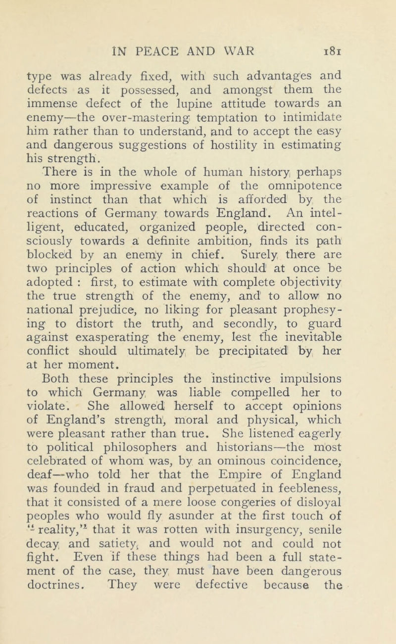 type was already fixed, with such advantages and defects as it possessed, and amongst them the immense defect of the lupine attitude towards an enemy—the over-mastering temptation to intimidate him rather than to understand, and to accept the easy and dangerous suggestions of hostility in estimating his strength. There is in the whole of human history, perhaps no more impressive example of the omnipotence of instinct than that which is afforded by the reactions of Germany towards England. An intel- ligent, educated, organized people, directed con- sciously towards a definite ambition, finds its path blocked by an enemy in chief. Surely there are two principles of action which should1 at once be adopted : first, to estimate with complete objectivity the true strength of the enemy, and’ to allow no national prejudice, no liking for pleasant prophesy- ing to distort the truth, and secondly, to guard against exasperating the enemy, lest the inevitable conflict should ultimately be precipitated by her at her moment. Both these principles the instinctive impulsions to which Germany was liable compelled her to violate. She allowed herself to accept opinions of England’s strength, moral and physical, which were pleasant rather than true. She listened eagerly to political philosophers and historians—the most celebrated of whom was, by an ominous coincidence, deaf—who told her that the Empire of England was founded in fraud and perpetuated in feebleness, that it consisted of a mere loose congeries of disloyal peoples who would fly asunder at the first touch of reality,’1 that it was rotten with insurgency, senile decay and satiety! and would not and could not fight. Even if these things had been a full state- ment of the case, they must have been dangerous doctrines. They were defective because the