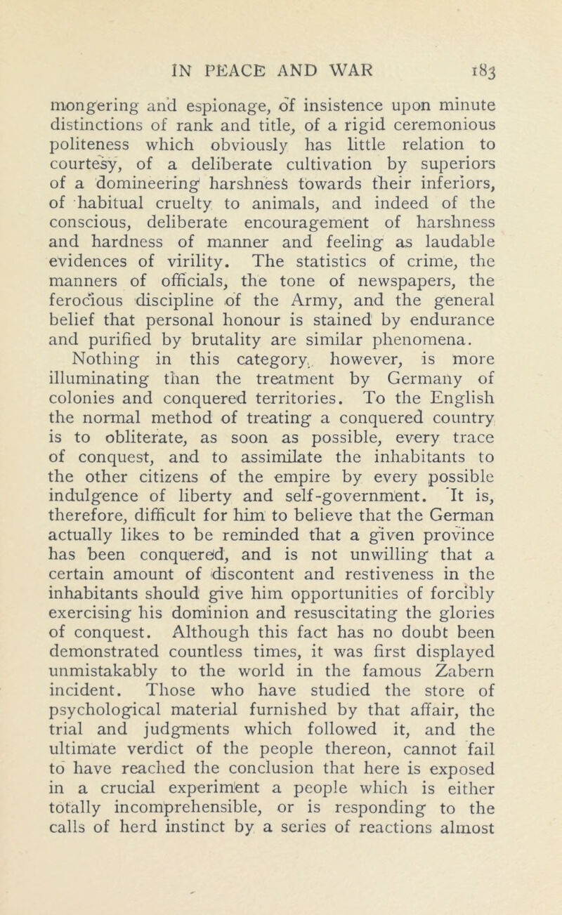 niongering and espionage, of insistence upon minute distinctions of rank and title, of a rigid ceremonious politeness which obviously has little relation to courtesy, of a deliberate cultivation by superiors of a domineering harshness towards their inferiors, of habitual cruelty to animals, and indeed of the conscious, deliberate encouragement of harshness and hardness of manner and feeling as laudable evidences of virility. The statistics of crime, the manners of officials, the tone of newspapers, the ferocious discipline of the Army, and the general belief that personal honour is stained by endurance and purified by brutality are similar phenomena. Nothing in this category, however, is more illuminating than the treatment by Germany of colonies and conquered territories. To the English the normal method of treating a conquered country is to obliterate, as soon as possible, every trace of conquest, and to assimilate the inhabitants to the other citizens of the empire by every possible indulgence of liberty and self-government. It is, therefore, difficult for him to believe that the German actually likes to be reminded that a given province has been conquered, and is not unwilling that a certain amount of discontent and restiveness in the inhabitants should give him opportunities of forcibly exercising his dominion and resuscitating the glories of conquest. Although this fact has no doubt been demonstrated countless times, it was first displayed unmistakably to the world in the famous Zabern incident. Those who have studied the store of psychological material furnished by that affair, the trial and judgments which followed it, and the ultimate verdict of the people thereon, cannot fail to have reached the conclusion that here is exposed in a crucial experiment a people which is either totally incomprehensible, or is responding to the calls of herd instinct by a series of reactions almost