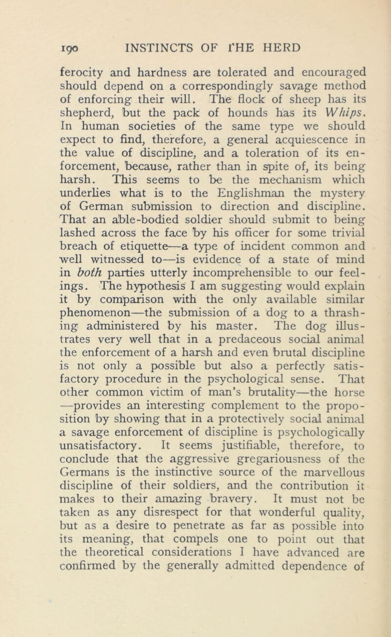 igo ferocity and hardness are tolerated and encouraged should depend on a correspondingly savage method of enforcing their will. The flock of sheep has its shepherd, but the pack of hounds has its Whips. In human societies of the same type we should expect to find, therefore, a general acquiescence in the value of discipline, and a toleration of its en- forcement, because, rather than in spite of, its being harsh. This seems to be the mechanism which underlies what is to the Englishman the mystery of German submission to direction and discipline. That an able -bodied soldier should submit to being lashed across the face by his officer for some trivial breach of etiquette—a type of incident common and well witnessed to—is evidence of a state of mind in both parties utterly incomprehensible to our feel- ings. The hypothesis I am suggesting would explain it by comparison with the only available similar phenomenon—the submission of a dog to a thrash- ing administered by his master. The dog illus- trates very well that in a predaceous social animal the enforcement of a harsh and even brutal discipline is not only a possible but also a perfectly satis- factory procedure in the psychological sense. That other common victim of man’s brutality—the horse —provides an interesting complement to the propo- sition by showing that in a protectively social animal a savage enforcement of discipline is psychologically unsatisfactory. It seems justifiable, therefore, to conclude that the aggressive gregariousness of the Germans is the instinctive source of the marvellous discipline of their soldiers, and the contribution it makes to their amazing bravery. It must not be taken as any disrespect for that wonderful quality, but as a desire to penetrate as far as possible into its meaning, that compels one to point out that the theoretical considerations I have advanced are confirmed by the generally admitted dependence of