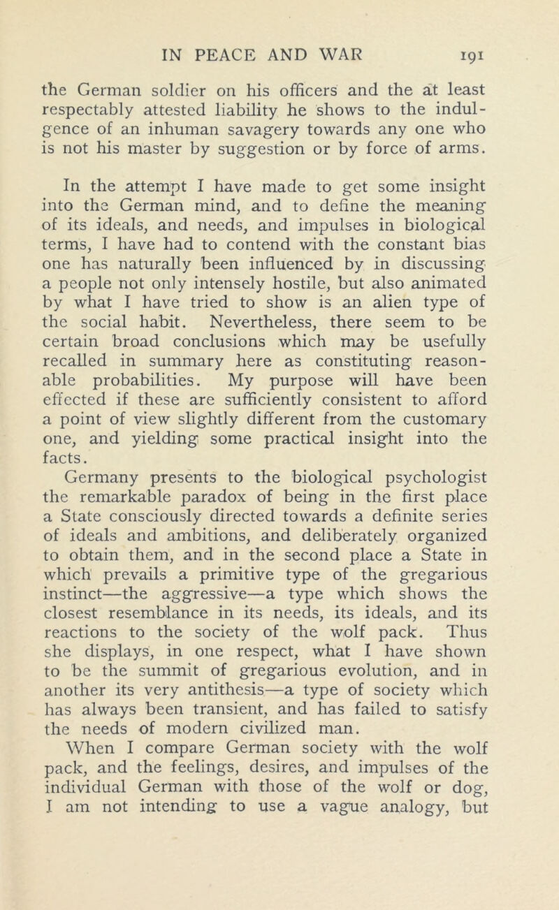 the German soldier on his officers and the a.t least respectably attested liability he shows to the indul- gence of an inhuman savagery towards any one who is not his master by suggestion or by force of arms. In the attempt I have made to get some insight into the German mind, and to define the meaning of its ideals, and needs, and impulses in biological terms, I have had to contend with the constant bias one has naturally been influenced by in discussing a people not only intensely hostile, but also animated by what I have tried to show is an alien type of the social habit. Nevertheless, there seem to be certain broad conclusions which may be usefully recalled in summary here as constituting reason- able probabilities. My purpose will have been effected if these are sufficiently consistent to afford a point of view slightly different from the customary one, and yielding some practical insight into the facts. Germany presents to the biological psychologist the remarkable paradox of being in the first place a State consciously directed towards a definite series of ideals and ambitions, and deliberately organized to obtain them, and in the second place a State in which prevails a primitive type of the gregarious instinct—the aggressive—a type which shows the closest resemblance in its needs, its ideals, and its reactions to the society of the wolf pack. Thus she displays, in one respect, what I have shown to be the summit of gregarious evolution, and in another its very antithesis—a type of society which has always been transient, and has failed to satisfy the needs of modern civilized man. When I compare German society with the wolf pack, and the feelings, desires, and impulses of the individual German with those of the wolf or dog, I am not intending to use a vague analogy, but