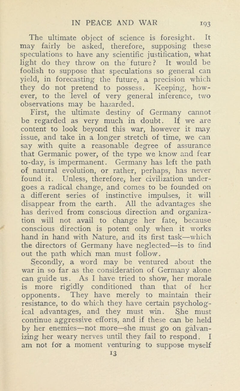 The ultimate object of science is foresight. It may fairly be asked, therefore, supposing these speculations to have any scientific justification, what light do they throw on the future ? It would be foolish to suppose that speculations so general can yield, in forecasting the future, a precision which they do not pretend to possess. Keeping, how- ever, to the level of very general inference, two observations may be hazarded. First, the ultimate destiny of Germany cannot be regarded as very much in doubt. If we are content to look beyond this war, however it mpy issue, and take in a longer stretch of time, we can say with quite a reasonable degree of assurance that Germanic power, of the type we know and fear to-day, is impermanent. Germany has left the path of natural evolution, or rather, perhaps, has never found it. Unless, therefore, her civilization under- goes a radical change, and comes to be founded on a different series of instinctive impulses, it will disappear from the earth. All the advantages she has derived from conscious direction and organiza- tion will not avail to change her fate, because conscious direction is potent only when it works hand in hand with Nature, and its first task—which the directors of Germany have neglected—is to find out the path which man must follow. Secondly, a word may be ventured about the war in so far as the consideration of Germany alone can guide us. As I have tried to show, her morale is more rigidly conditioned than that of her opponents. They have merely to maintain their resistance, to do which they have certain psycholog- ical advantages, and they must win. She must continue aggressive efforts, and if these can be held by her enemies—not more—she must go on galvan- izing her weary nerves until they fail to respond. I am not for a moment venturing to suppose myself 13