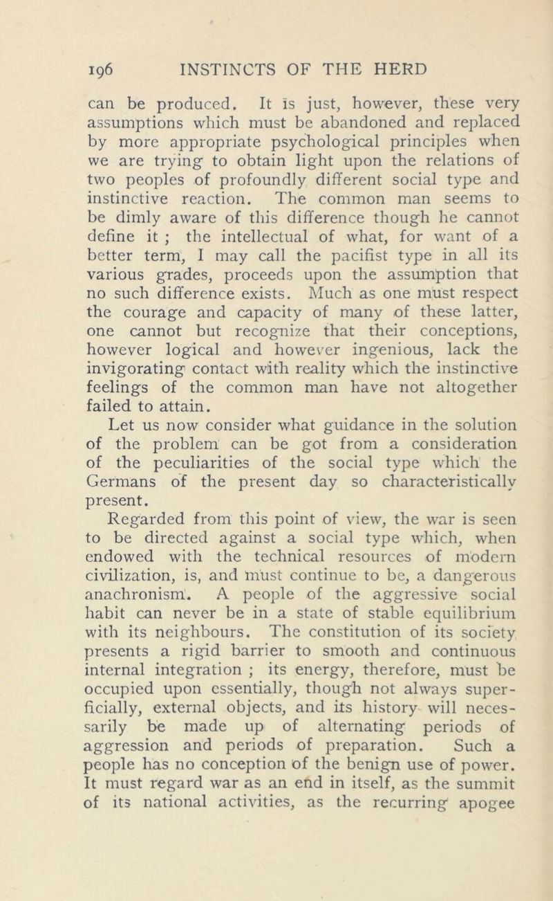 can be produced. It is just, however, these very assumptions which must be abandoned and replaced by more appropriate psychological principles when we are trying to obtain light upon the relations of two peoples of profoundly different social type and instinctive reaction. The common man seems to be dimly aware of this difference though he cannot define it ; the intellectual of what, for want of a better term, I may call the pacifist type in all its various grades, proceeds upon the assumption that no such difference exists. Much as one must respect the courage and capacity of many of these latter, one cannot but recognize that their conceptions, however logical and however ingenious, lack the invigorating contact with reality which the instinctive feelings of the common man have not altogether failed to attain. Let us now consider what guidance in the solution of the problem can be got from a consideration of the peculiarities of the social type which the Germans of the present day so characteristically present. Regarded from this point of view, the war is seen to be directed against a social type which, when endowed with the technical resources of modern civilization, is, and must continue to be, a dangerous anachronism. A people of the aggressive social habit can never be in a state of stable equilibrium with its neighbours. The constitution of its society presents a rigid barrier to smooth and continuous internal integration ; its energy, therefore, must be occupied upon essentially, though not always super- ficially, external objects, and its history will neces- sarily be made up of alternating periods of aggression and periods of preparation. Such a people has no conception of the benign use of power. It must regard war as an end in itself, as the summit of its national activities, as the recurring apogee