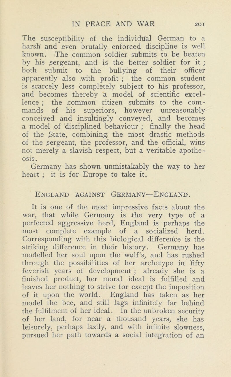 The susceptibility of the individual German to a harsh and even brutally enforced discipline is well known. The common soldier submits to be beaten by his .sergeant, and is the better soldier for it ; both submit to the bullying of their officer apparently also with profit ; the common student is scarcely less completely subject to his professor, and becomes thereby a model of scientific excel- lence ; the .common citizen submits to the com- mands of his superiors, however unreasonably conceived and insultingly conveyed, and becomes a model ,of disciplined behaviour ; finally the head of the .State, combining the most drastic methods of the .sergeant, the professor, and the official, wins not merely a slavish respect, but a veritable apothe- osis. Germany has shown unmistakably the way to her heart ; it is for Europe to take it. England against Germany—England. It is one of the most impressive facts about the war, that while Germany is the very type of a perfected aggressive herd, England is perhaps the most complete example of a socialized herd. Corresponding with this biological difference is the striking difference in their history. Germany has modelled her soul upon the wolf’s, and has rushed through the possibilities of her archetype in fifty feverish years of development ; already she is a finished product, her moral ideal is fulfilled and leaves her nothing to strive for except the imposition of it upon the world. England has taken as her model the bee, and still lags infinitely far behind the fulfilment of her ideal. In the unbroken security of her land, for near a thousand years, she has leisurely, perhaps lazily, and with infinite slowness, pursued her path towards a social integration of an