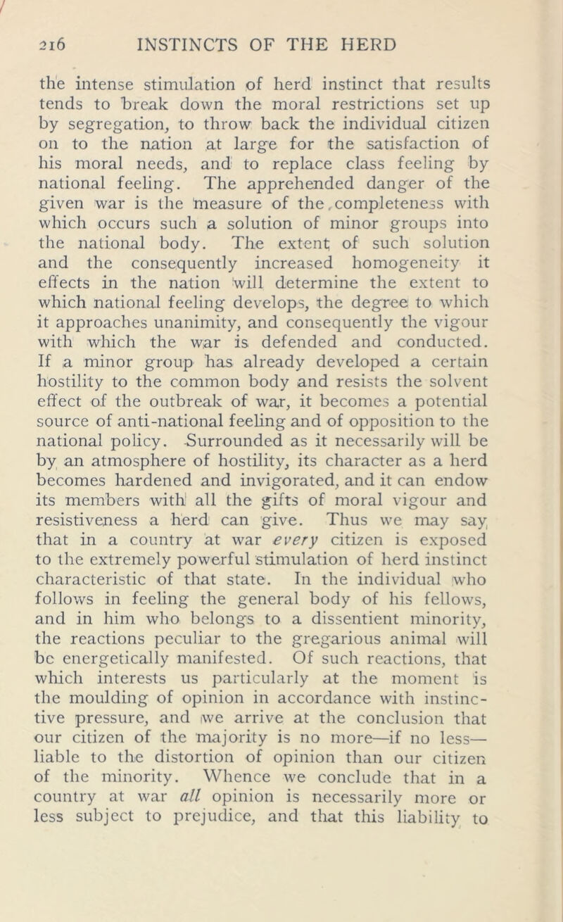 the intense stimulation of herd instinct that results tends to break down the moral restrictions set up by segregation, to throw back the individual citizen on to the nation at large for the satisfaction of his moral needs, and to replace class feeling by national feeling. The apprehended danger of the given war is the measure of the, completeness with which occurs such a solution of minor groups into the national body. The extent; of such solution and the consequently increased homogeneity it effects in the nation will determine the extent to which national feeling develops, the degree to which it approaches unanimity, and consequently the vigour with which the war is defended and conducted. If a minor group has already developed a certain hostility to the common body and resists the solvent effect of the outbreak of war, it becomes a potential source of anti-national feeling and of opposition to the national policy. Surrounded as it necessarily will be by an atmosphere of hostility, its character as a herd becomes hardened and invigorated, and it can endow its members with all the gifts of moral vigour and resistiveness a herd can give. Thus we may say that in a country at war every citizen is exposed to the extremely powerful stimulation of herd instinct characteristic of that state. In the individual who follows in feeling the general body of his fellows, and in him who belongs to a dissentient minority, the reactions peculiar to the gregarious animal will be energetically manifested. Of such reactions, that which interests us particularly at the moment is the moulding of opinion in accordance with instinc- tive pressure, and iwe arrive at the conclusion that our citizen of the majority is no more—if no less— liable to the distortion of opinion than our citizen of the minority. Whence we conclude that in a country at war all opinion is necessarily more or less subject to prejudice, and that this liability to