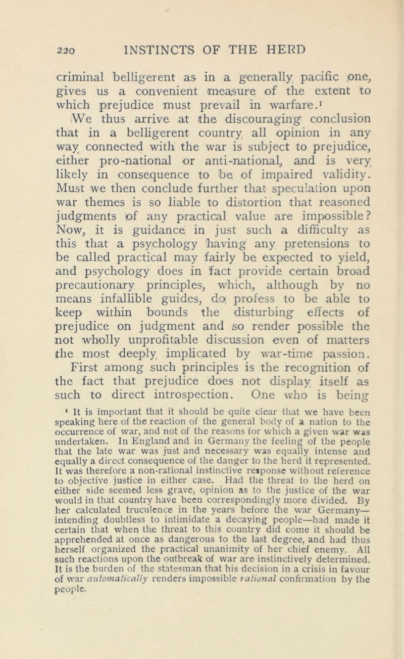 criminal belligerent as in a generally pacific one, gives us a convenient measure of the extent to which prejudice must prevail in warfare.1 We thus arrive at the discouraging conclusion that in a belligerent country all opinion in any way connected with the war is subject to prejudice, either pro-national or anti-national, and is very likely in consequence to be of impaired validity. Must we then conclude further that speculation upon war themes is so liable to distortion that reasoned judgments of any practical value are impossible? Now, it is guidance in just such a difficulty as this that a psychology having any pretensions to be called practical may fairly be expected to yield, and psychology does in fact provide certain broad precautionary principles, which, although by no means infallible guides, do; profess to be able to keep within bounds the disturbing effects of prejudice on judgment and so render possible the not wholly unprofitable discussion even of matters the most deeply implicated by war-time passion. First among such principles is the recognition of the fact that prejudice does not display itself as such to direct introspection. One who is being 1 It is important that it should be quite clear that we have been speaking here of the reaction of the general body of a nation to the occurrence of war, and not of the reasons for which a given war was undertaken. In England and in Germany the feeling of the people that the late war was just and necessary was equally intense and equally a direct consequence of the danger to the herd it represented. It was therefore a non-rational instinctive response without reference to objective justice in either case. Had the threat to the herd on either side seemed less grave, opinion as to the justice of the war would in that country have been correspondingly more divided. By her calculated truculence in the years before the war Germany— intending doubtless to intimidate a decaying people—had made it certain that when the threat to this country did come it should be apprehended at once as dangerous to the last degree, and had thus herself organized the practical unanimity of her chief enemy. All such reactions upon the outbreak of war are instinctively determined. It is the burden of the statesman that his decision in a crisis in favour of war automatically renders impossible rational confirmation by the people.