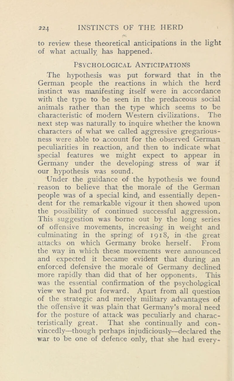 to review these theoretical anticipations in the light of what actually has happened. Psychological Anticipations The hypothesis was put forward that in the German people the reactions in which the herd instinct was manifesting itself were in accordance with the type to be seen in the predaceous social animals rather than the type which seems to be characteristic of modern Western civilizations. The next step was naturally to inquire whether the known characters of what we called aggressive gregarious- ness were able to account for the observed German peculiarities in reaction, and then to indicate what special features we might expect to appear in Germany under the developing, stress of ;war if our hypothesis was sound. Under the guidance of the hypothesis we found reason to believe that; the morale of the German people was of a special kind, and essentially depen- dent for the remarkable vigour it then showed upon the possibility of continued successful aggression. This suggestion was borne out by the long series of offensive movements, increasing in weight and culminating in the spring of 1918, in ithe great attacks on which Germany broke herself. From the way in which these movements were announced and expected it became evident that during an enforced defensive the morale of Germany declined more rapidly than did that of her opponents. This was the essential confirmation of the psychological view we had put forward. Apart from all question of the strategic and merely military advantages of the offensive it was plain that Germany’s moral need for the posture of attack was peculiarly and charac- teristically great. That she continually and con- vincedly—though perhaps injudiciously—declared the war to be one of defence only, that she had every-