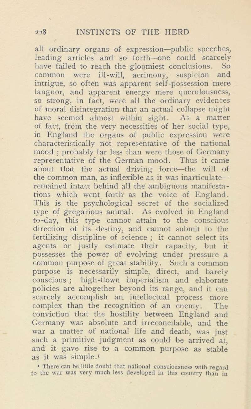 all ordinary organs of expression—public speeches, leading articles and so forth—one could scarcely have failed to reach the gloomiest conclusions. So common were ill-will, acrimony, suspicion and intrigue, so often was apparent self-possession mere languor, and apparent energy mere querulousness, so strong, in fact, were all the ordinary evidences of moral disintegration that an actual collapse might have seemed almost within sight. As a matter of fact, from the very necessities of her social type, in England the organs of public expression were characteristically not representative of the national mood ; probably far less than were those of Germany representative of the German mood. Thus it came about that the actual driving force—the will of the common man, as inflexible as it was inarticulate— remained intact behind all the ambiguous manifesta- tions which went forth as the voice of England. This is the psychological secret of the socialized type of gregarious animal. As evolved in England to-day, this type cannot attain to the conscious direction of its destiny, and cannot submit to the fertilizing discipline of science ; it cannot select its agents or justly estimate their capacity, but it possesses the power of evolving under pressure a common purpose of great stability. Such a common purpose is necessarily simple, direct, and barely conscious ; high-flown imperialism and elaborate policies are altogether beyond its range, and it can scarcely accomplish an intellectual process more complex than the recognition of an enemy. The conviction that the hostility between England and Germany was absolute and irreconcilable, and the war a matter of national life and death, was just such a primitive judgment as could be arrived at, and it gave rise, to a common purpose as stable as it was simple.1 1 There can be little doubt that national consciousness with regard to the war was very much less developed in this country than in