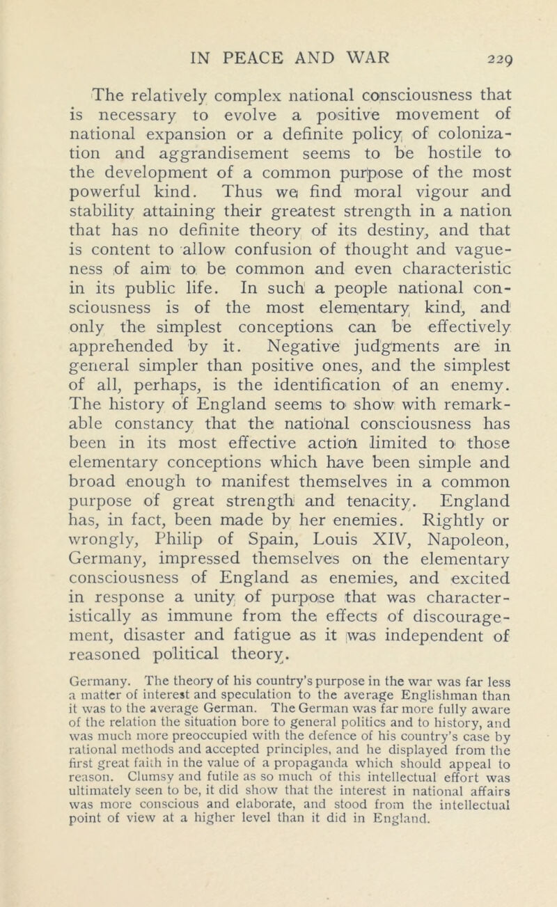 The relatively complex national consciousness that is necessary to evolve a positive movement of national expansion or a definite policy of coloniza- tion and aggrandisement seems to be hostile to the development of a common purpose of the most powerful kind. Thus we* find moral vigour and stability attaining their greatest strength in a nation that has no definite theory of its destiny, and that is content to allow confusion of thought and vague- ness of aim to be common and even characteristic in its public life. In such a people national con- sciousness is of the most elementary kind, and only the simplest conceptions can be effectively apprehended by it. Negative judgments are in general simpler than positive ones, and the simplest of all, perhaps, is the identification of an enemy. The history of England seems to show with remark- able constancy that the national consciousness has been in its most effective action limited to those elementary conceptions which have been simple and broad enough to manifest themselves in a common purpose of great strength and tenacity. England has, in fact, been made by her enemies. Rightly or wrongly, Philip of Spain, Louis XIV, Napoleon, Germany, impressed themselves on the elementary consciousness of England as enemies, and excited in response a unity of purpose that was character- istically as immune from the effects of discourage- ment, disaster and fatigue as it was independent of reasoned political theory. Germany. The theory of his country’s purpose in the war was far less a matter of interest and speculation to the average Englishman than it was to the average German. The German was far more fully aware of the relation the situation bore to general politics and to history, and was much more preoccupied with the defence of his country’s case by rational methods and accepted principles, and he displayed from the first great faith in the value of a propaganda which should appeal to reason. Clumsy and futile as so much of this intellectual effort was ultimately seen to be, it did show that the interest in national affairs was more conscious and elaborate, and stood from the intellectual point of view at a higher level than it did in England.