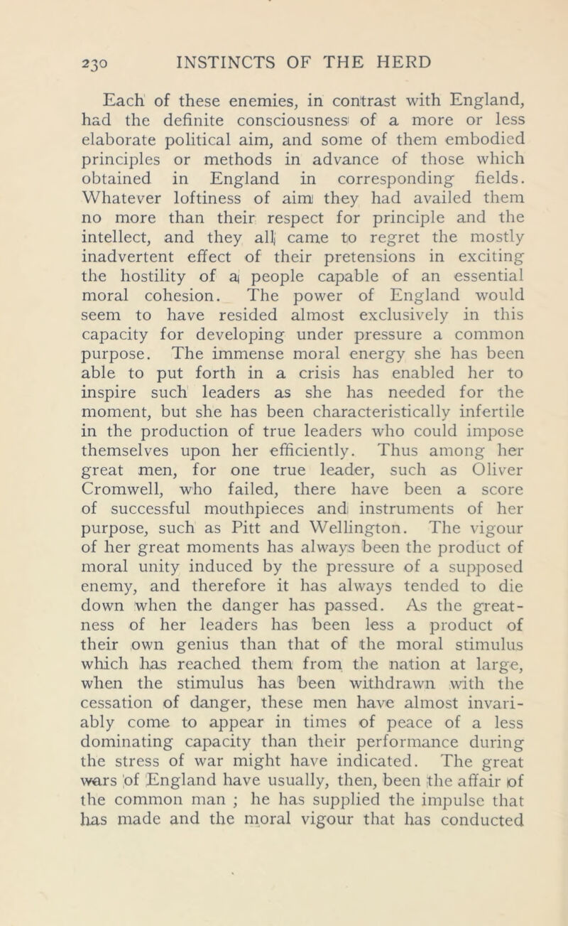 Each of these enemies, in contrast with England, had the definite consciousness: of a more or less elaborate political aim, and some of them embodied principles or methods in advance of those which obtained in England in corresponding fields. Whatever loftiness of aim they had availed them no more than their respect for principle and the intellect, and they all) came to regret the mostly inadvertent effect of their pretensions in exciting the hostility of a people capable of an essential moral cohesion. The power of England would seem to have resided almost exclusively in this capacity for developing under pressure a common purpose. The immense moral energy she has been able to put forth in a crisis has enabled her to inspire such leaders as she has needed for the moment, but she has been characteristically infertile in the production of true leaders who could impose themselves upon her efficiently. Thus among her great men, for one true leader, such as Oliver Cromwell, who failed, there have been a score of successful mouthpieces and: instruments of her purpose, such as Pitt and Wellington. The vigour of her great moments has always been the product of moral unity induced by the pressure of a supposed enemy, and therefore it has always tended to die down when the danger has passed. As the great- ness of her leaders has been less a product of their own genius than that of the moral stimulus which lias reached them from the nation at large, when the stimulus has been withdrawn with the cessation of danger, these men have almost invari- ably come to appear in times of peace of a less dominating capacity than their performance during the stress of war might have indicated. The great wars of England have usually, then, been the affair of the common man ; he has supplied the impulse that lias made and the moral vigour that has conducted