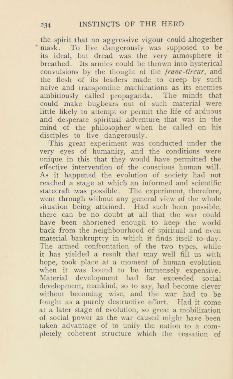 the spirit that no aggressive vigour could altogether mask. To live dangerously was supposed to be its ideal, but dread was the very atmosphere it breathed. Its armies could be thrown into hysterical convulsions by the thought of the jranc-tireur, and the flesh of its leaders made to creep by such naive and transpontine machinations as its enemies ambitiously called propaganda. The minds that could make bugbears out of such material were little likely to attempt or permit the life of arduous and desperate spiritual adventure that was in the mind of the philosopher' when he called on his disciples to live dangerously. This great experiment was conducted under the very eyes of humanity, and the conditions were unique in this that they would have permitted the effective intervention of the conscious human will. As it happened the evolution of society had not reached a stage at which an informed and scientific statecraft was possible. The experiment, therefore, went through without any general view of the whole situation being attained. Had such been possible, there can be no doubt at all that the war could have been shortened enough to keep the world back from the neighbourhood of spiritual and even material bankruptcy in which it finds itself to-day. The armed confrontation of the two types, while it has yielded a result that may well fill us with hope, took place at a moment of human evolution when it was bound to be immensely expensive. Material development had far exceeded social development, mankind, so to say, had become clever without becoming wise, and the war had to be fought as a purely destructive effort. Had it come at a later stage of evolution, so great a mobilization of social power as the war caused might have been taken advantage of to unify the nation to a com- pletely coherent structure which the cessation of