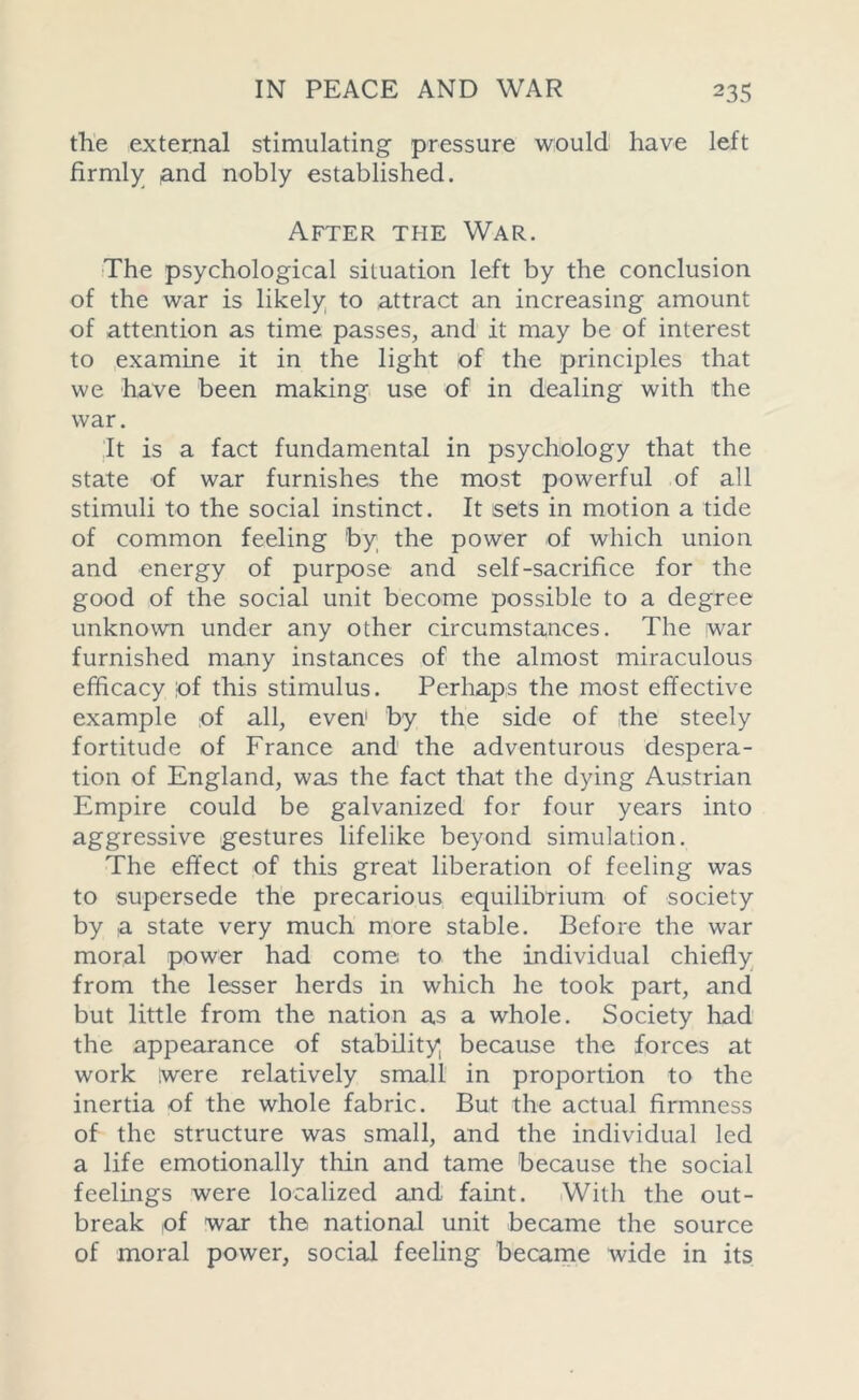 the external stimulating pressure would have left firmly and nobly established. After the War. The psychological situation left by the conclusion of the war is likely to attract an increasing amount of attention as time passes, and it may be of interest to examine it in the light of the principles that we have been making use of in dealing with the war. It is a fact fundamental in psychology that the state of war furnishes the most powerful of all stimuli to the social instinct. It sets in motion a tide of common feeling 'by the power of which union and energy of purpose and self-sacrifice for the good of the social unit become possible to a degree unknown under any other circumstances. The war furnished many instances of the almost miraculous efficacy ;of this stimulus. Perhaps the most effective example of all, even1 by the side of the steely fortitude of France and the adventurous despera- tion of England, was the fact that the dying Austrian Empire could be galvanized for four years into aggressive gestures lifelike beyond simulation. The effect of this great liberation of feeling was to supersede the precarious equilibrium of society by a state very much more stable. Before the war moral power had come to the individual chiefly from the lesser herds in which he took part, and but little from the nation as a whole. Society had the appearance of stability because the forces at work were relatively small in proportion to the inertia of the whole fabric. But the actual firmness of the structure was small, and the individual led a life emotionally thin and tame because the social feelings were localized and faint. With the out- break ,of war the national unit became the source of moral power, social feeling became wide in its