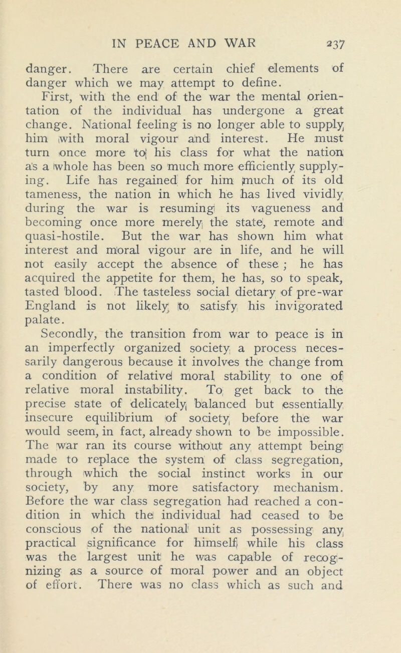 danger. There are certain chief elements of danger which we may attempt to define. First, with the end of the war the mental orien- tation of the individual has undergone a great change. National feeling is no longer able to supply him with moral vigour and interest. He must turn once more toj his class for what the nation as a whole has been so much more efficiently supply- ing. Life has regained for him (much of its old tameness, the nation in which he has lived vividly during the war is resuming its vagueness and becoming once more merely the state, remote and quasi-hostile. But the war has shown him what interest and moral vigour are in life, and he will not easily accept the absence of these ; he has acquired the appetite for them, he has, so to speak, tasted blood. The tasteless social dietary of pre-war England is not likely to satisfy his invigorated palate. Secondly, the transition from war to peace is in an imperfectly organized society a process neces- sarily dangerous because it involves the change from a condition of relative! moral stability to one of relative moral instability. To get back to the precise state of delicately, balanced but essentially insecure equilibrium of society before the war would seem, in fact, already shown to be impossible. The war ran its course without any attempt being made to replace the system of class segregation, through which the social instinct works in our society, by any more satisfactory mechanism. Before the war class segregation had reached a con- dition in which the individual had ceased to be conscious of the national' unit as possessing any practical significance for himself) while his class was the largest unit he was capable of recog- nizing as a source of moral power and an object of effort. There was no class which as such and