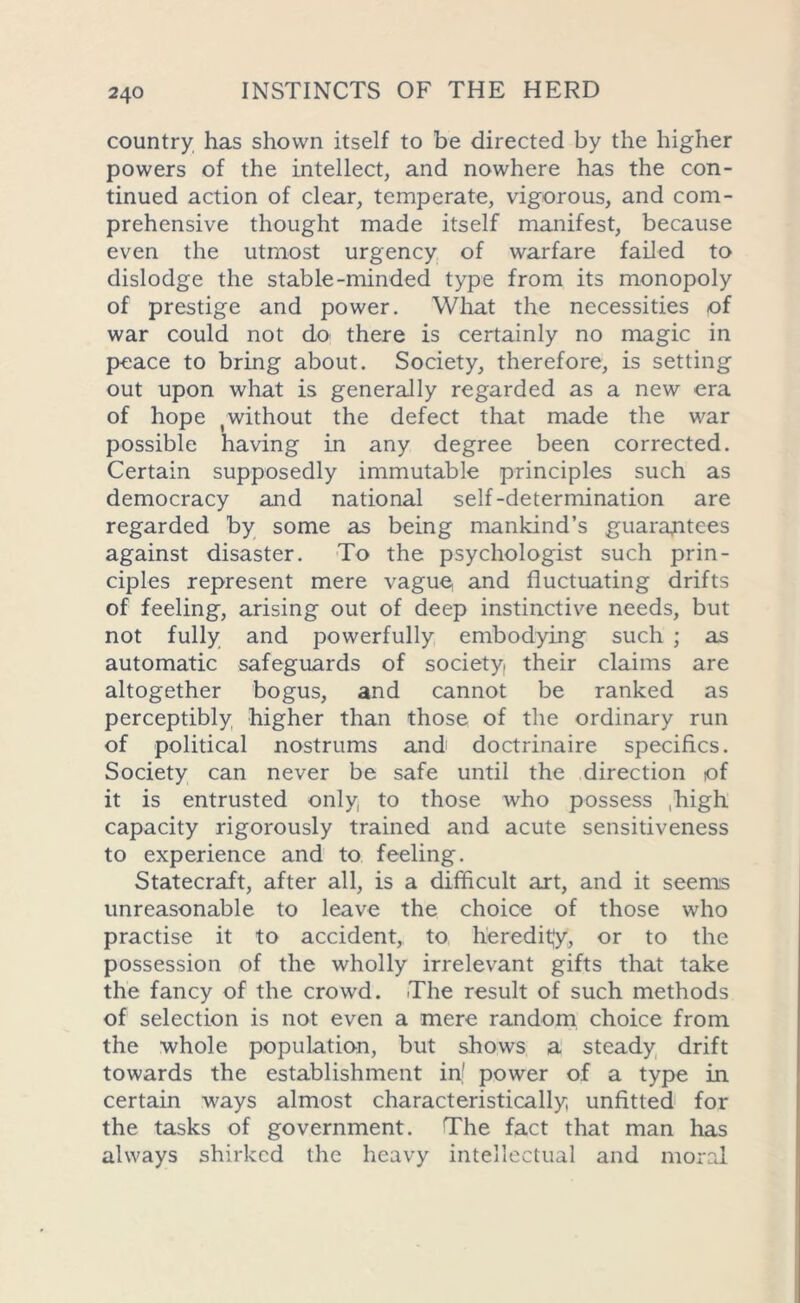 country has shown itself to be directed by the higher powers of the intellect, and nowhere has the con- tinued action of clear, temperate, vigorous, and com- prehensive thought made itself manifest, because even the utmost urgency of warfare failed to dislodge the stable-minded type from its monopoly of prestige and power. What the necessities of war could not do there is certainly no magic in peace to bring about. Society, therefore, is setting out upon what is generally regarded as a new era of hope ^without the defect that made the war possible having in any degree been corrected. Certain supposedly immutable principles such as democracy and national self-determination are regarded by some as being mankind’s guarantees against disaster. To the psychologist such prin- ciples represent mere vagu§ and fluctuating drifts of feeling, arising out of deep instinctive needs, but not fully and powerfully embodying such ; as automatic safeguards of society, their claims are altogether bogus, and cannot be ranked as perceptibly higher than those of the ordinary run of political nostrums and doctrinaire specifics. Society can never be safe until the direction of it is entrusted only to those who possess .high capacity rigorously trained and acute sensitiveness to experience and to feeling. Statecraft, after all, is a difficult art, and it seems unreasonable to leave the choice of those who practise it to accident, to heredity, or to the possession of the wholly irrelevant gifts that take the fancy of the crowd. The result of such methods of selection is not even a mere random choice from the whole population, but shows a steady drift towards the establishment inf power of a type in certain ways almost characteristically unfitted for the tasks of government. The fact that man has always shirked the heavy intellectual and moral