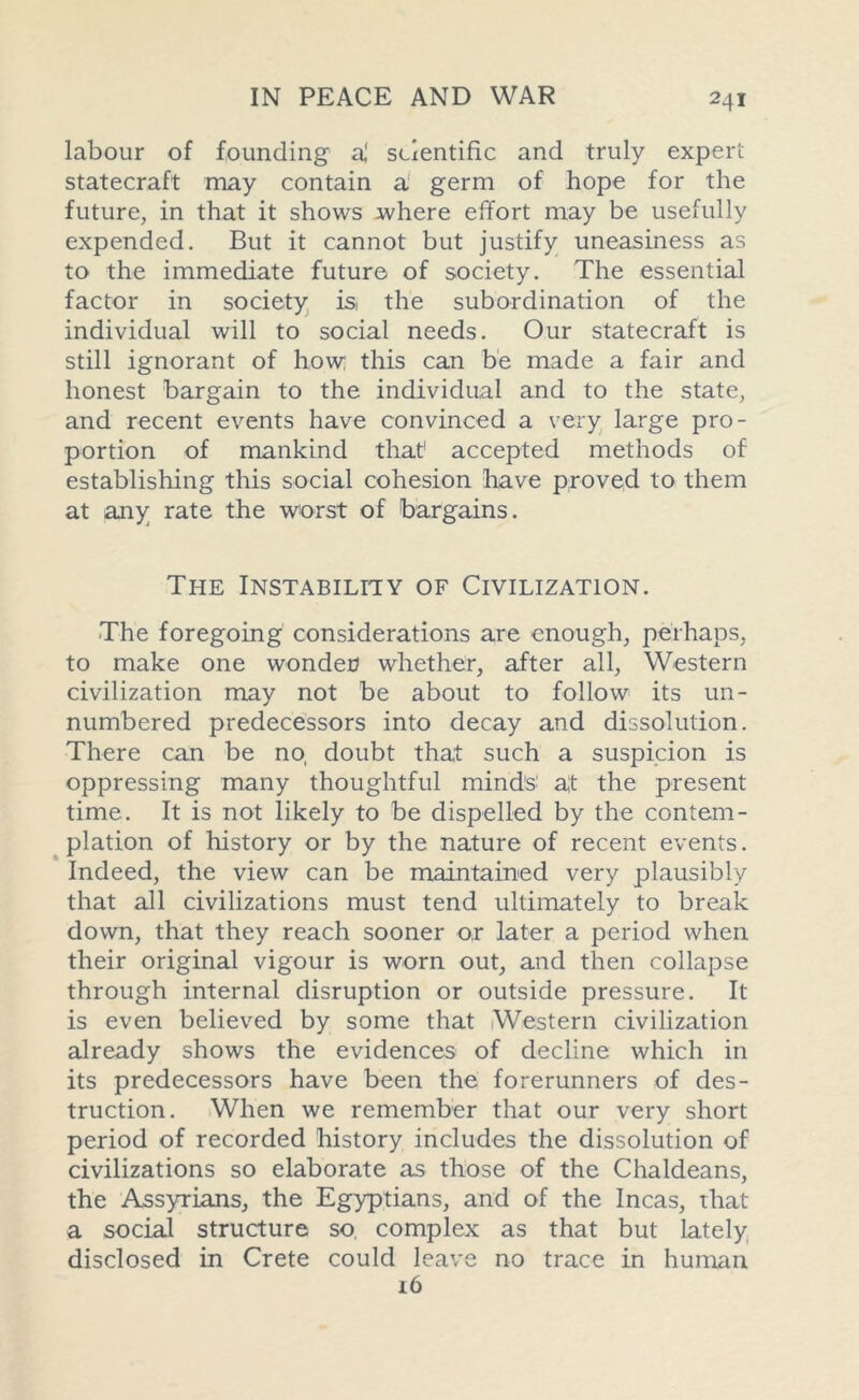 labour of founding a,' scientific and truly expert statecraft may contain a germ of hope for the future, in that it shows where effort may be usefully expended. But it cannot but justify uneasiness as to the immediate future of society. The essential factor in society is the subordination of the individual will to social needs. Our statecraft is still ignorant of how this can be made a fair and honest bargain to the individual and to the state, and recent events have convinced a very large pro- portion of mankind that1 accepted methods of establishing this social cohesion have proved to them at any rate the worst of bargains. The Instability of Civilization. The foregoing considerations are enough, perhaps, to make one wonder? whether, after all, Western civilization may not be about to follow its un- numbered predecessors into decay and dissolution. There can be no, doubt that such a suspicion is oppressing many thoughtful minds at the present time. It is not likely to be dispelled by the contem- plation of history or by the nature of recent events. Indeed, the view can be maintained very plausibly that all civilizations must tend ultimately to break down, that they reach sooner or later a period when their original vigour is worn out, and then collapse through internal disruption or outside pressure. It is even believed by some that Western civilization already shows the evidences of decline which in its predecessors have been the forerunners of des- truction. When we remember that our very short period of recorded history includes the dissolution of civilizations so elaborate as those of the Chaldeans, the Assyrians, the Egyptians, and of the Incas, that a social structure so complex as that but lately disclosed in Crete could leave no trace in human 16