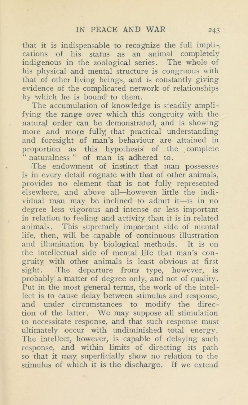 that it is indispensable to recognize the full impli-i cations of his status as an animal completely indigenous in the zoological series. The whole of his physical and mental structure is congruous with that of other living beings, and is constantly giving evidence of the complicated network of relationships by which he is bound to them. The accumulation of knowledge is steadily ampli- fying the range over which this congruity with the natural order can be demonstrated, and is showing more and more fully] that practical understanding and foresight of man’s behaviour are attained in proportion as this hypothesis of the complete “naturalness” of man isj adhered to. The endowment of instinct that man possesses is in every detail cognate with that of other animals, provides no element that is not fully represented elsewhere, and above all—however, little the indi- vidual man may be inclined to admit it—is in no degree less vigorous and intense or less important in relation to feeling and activity than it is in related animals. This supremely important side of mental life, then, will be capable of continuous illustration and illumination by biological methods. It is on the intellectual side of mental life that man’s con- gruity with other animals is least obvious at first sight. The departure from1 type, however, is probably] a 'matter of degree only, and not of quality. Put in the most general terms, the work of the intel- lect is to cause delay between stimulus and response, and under circumstances to modify the direc- tion of the latter. We may suppose all stimulation to necessitate response, and that such response must ultimately occur with undiminished total energy. The intellect, however, is capable of delaying such response, and within limits of directing its path so that it may superficially show no relation to the stimulus of which it is the discharge. If we extend