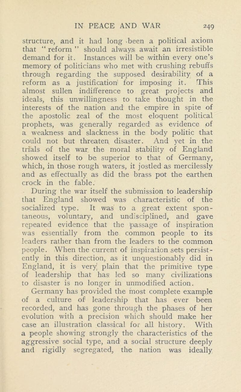 structure, and it had long been a political axiom that “ reform ” should always, await an irresistible demand for it. Instances will be within every one’s memory of politicians who met with crushing rebuffs through regarding the supposed desirability of a reform as a justification' for imposing it. This almost sullen indifference to great projects and ideals, this unwillingness to take thought in the interests of the nation and the empire in spite of the apostolic zeal of the most eloquent political prophets, was generally regarded as evidence of a weakness and slackness in the body politic that could not but threaten disaster. And yet in the trials of the war. the moral stability of England showed itself to be superior to that of Germany, which, in those rough waters, it jostled as mercilessly and as effectually as did the brass pot the earthen crock in the fable. During the war itself the submission to leadership that England showed was characteristic of the socialized type. It was to a great extent spon- taneous, voluntary, and undisciplined, and gave repeated evidence that the passage of inspiration was essentially from the common people to its leaders rather than from the leaders to the common people. When the current of inspiration sets persist- ently in this direction, as it unquestionably did in England, it is very’ plain that the primitive type of leadership that has led so many civilizations to disaster is no longer in unmodified action. Germany has provided the most complete example of a culture of leadership that has ever been recorded, and has gone through the phases of her evolution with a precision which should make her case an illustration classical for all history. With a people showing strongly the characteristics of the aggressive social type, and a social structure deeply and rigidly segregated, the nation was ideally