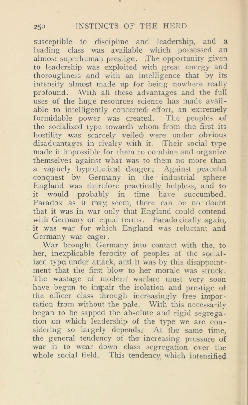 susceptible to discipline and leadership, and a leading class was available which possessed an almost superhuman prestige. The opportunity given to leadership was exploited with great energy and thoroughness and with an intelligence that by its intensity almost made up for being nowhere really profound. With all these advantages and the full uses of the huge resources science has made avail- able to intelligently concerted effort, an extremely formidable power was created. The peoples of the socialized type towards whom from the first its hostility was scarcely veiled were under obvious disadvantages in rivalry with it. Their social type made it impossible for them to combine and organize themselves against what was to them no more than a vaguely ^hypothetical danger., Against peaceful conquest by Germany in the industrial sphere England was therefore practically helpless, and to it would probably in time have succumbed. Paradox as it may; seem, there can be no doubt that it was in war only that England could contend with Germany on equal terms. Paradoxically again, it was war for which England was reluctant and Germany was eager. War brought Germany into contact with the, to her, inexplicable ferocity of peoples of the social- ized ty^pe; under attack, and it was by this disappoint- ment that the first blow to her morale was struck. The wastage of modern warfare must very soon have begun to impair the isolation and prestige of the officer class through increasingly free impor- tation from without the pale. With this necessarily began to be sapped the absolute and rigid segrega- tion on which leadership of the type we are con- sidering so largely depends: At the same time, the general tendency of the increasing pressure of war is to wear down class segregation over the whole social field. This tendency which intensified
