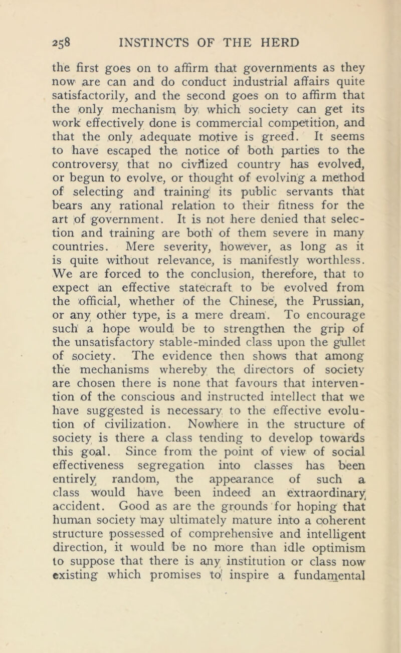 the first goes on to affirm that governments as they now are can and do conduct industrial affairs quite satisfactorily, and the second goes on to affirm that the only mechanism by which society can get its work effectively done is commercial competition, and that the only adequate motive is greed. It seems to have escaped the notice of both parties to the controversy that no civilized country has evolved, or begun to evolve, or thought of evolving a method of selecting and training its public servants that bears any rational relation to their fitness for the art ;of government. It is not here denied that selec- tion and training are both of them severe in many countries. Mere severity, however, as long as it is quite without relevance, is manifestly worthless. We are forced to the conclusion, therefore, that to expect an effective statecraft to be evolved from the official, whether of the Chinese, the Prussian, or any other type, is a mere dream. To encourage such' a hope would be to strengthen the grip of the unsatisfactory stable-minded class upon the gullet of society. The evidence then shows that among the mechanisms whereby the directors of society are chosen there is none that favours that interven- tion of the conscious and instructed intellect that we have suggested is necessary to the effective evolu- tion of civilization. Nowhere in the structure of society is there a class tending to develop towards this goal. Since from the point of view of social effectiveness segregation into classes has been entirely random, the appearance of such a class would have been indeed an extraordinary accident. Good as are the grounds for hoping that human society tnay ultimately mature into a coherent structure possessed of comprehensive and intelligent direction, it would be no more than idle optimism to suppose that there is any institution or class now existing which promises to! inspire a fundamental