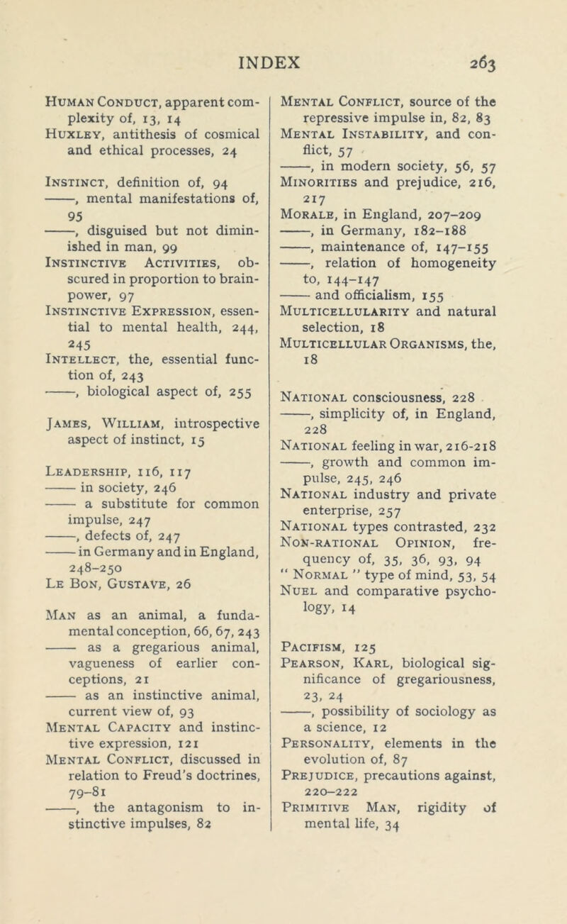 Human Conduct, apparent com- plexity of, 13, 14 Huxley, antithesis of cosmical and ethical processes, 24 Instinct, definition of, 94 , mental manifestations of, 95 , disguised but not dimin- ished in man, 99 Instinctive Activities, ob- scured in proportion to brain- power, 97 Instinctive Expression, essen- tial to mental health, 244, 245 Intellect, the, essential func- tion of, 243 , biological aspect of, 255 James, William, introspective aspect of instinct, 15 Leadership, 116, 117 in society, 246 a substitute for common impulse, 247 , defects of, 247 in Germany and in England, 248-250 Le Bon, Gustave, 26 Man as an animal, a funda- mental conception, 66, 67, 243 as a gregarious animal, vagueness of earlier con- ceptions, 21 as an instinctive animal, current view of, 93 Mental Capacity and instinc- tive expression, 121 Mental Conflict, discussed in relation to Freud’s doctrines, 79-81 ■ , the antagonism to in- stinctive impulses, 82 Mental Conflict, source of the repressive impulse in, 82, 83 Mental Instability, and con- flict, 57 , in modern society, 56, 57 Minorities and prejudice, 216, 217 Morale, in England, 207-209 , in Germany, 182-188 , maintenance of, 147-155 , relation of homogeneity to, 144-147 and officialism, 155 Multicellularity and natural selection, 18 Multicellular Organisms, the, 18 National consciousness, 228 , simplicity of, in England, 228 National feeling in war, 216-218 , growth and common im- pulse, 245, 246 National industry and private enterprise, 257 National types contrasted, 232 Non-rational Opinion, fre- quency of, 35, 36, 93, 94  Normal ” type of mind, 53, 54 Nuel and comparative psycho- logy, 14 Pacifism, 125 Pearson, Karl, biological sig- nificance of gregariousness, 23, 24 , possibility of sociology as a science, 12 Personality, elements in the evolution of, 87 Prejudice, precautions against, 220-222 Primitive Man, rigidity of mental fife, 34