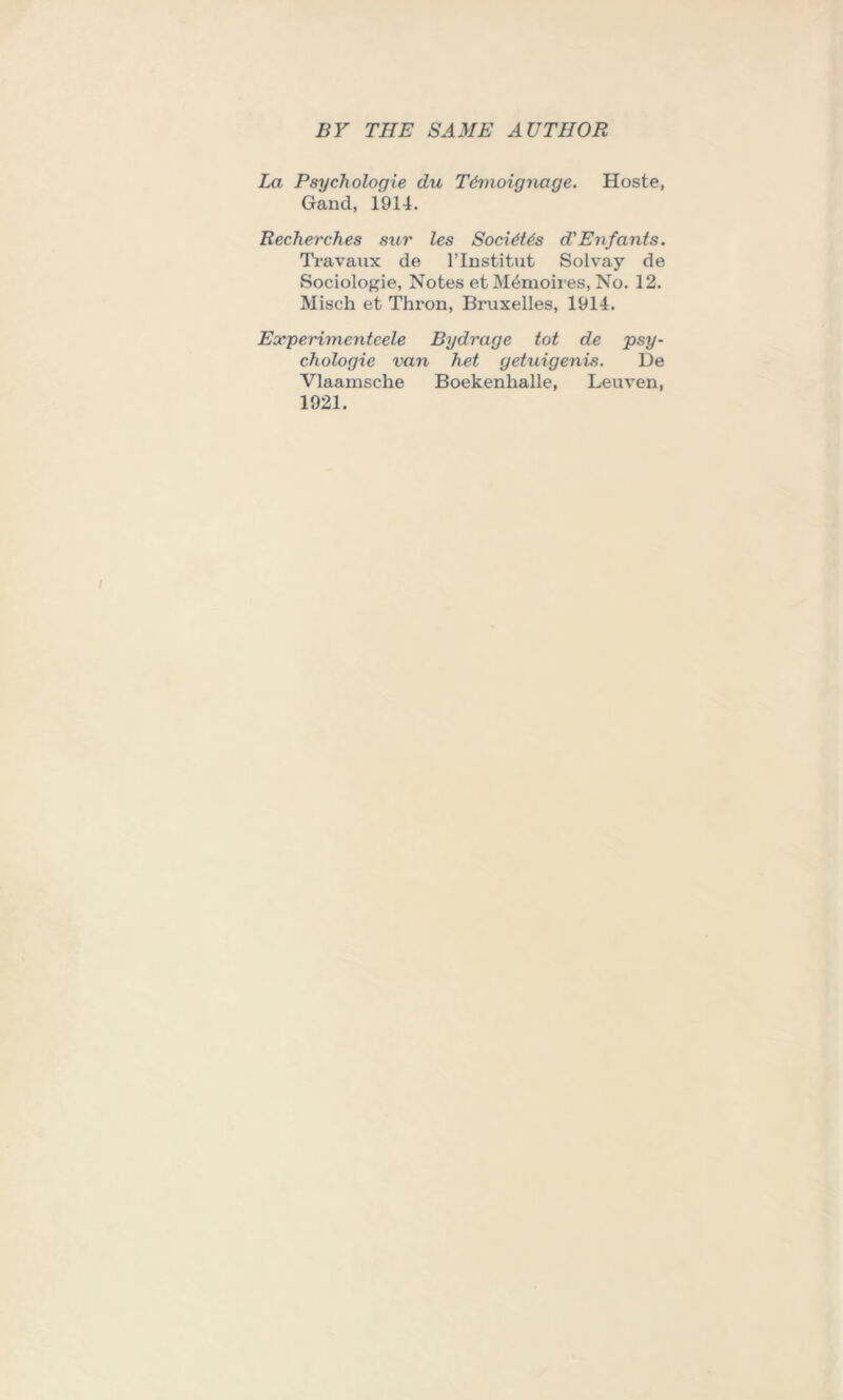 La Psych ologie du T&moignage. Hoste, Gand, 1914. Recherches sur les Socldtds d'Enfants. Travaux de l’lnstitut Solvay de Sociologie, Notes et M6moires, No. 12. Misch et Thron, Bruxelles, 1914. Experimenteele Bydrage tot de psy- chologic van het getuigenis. De Vlaainsche Boekenlialle, Leuven, 1921.