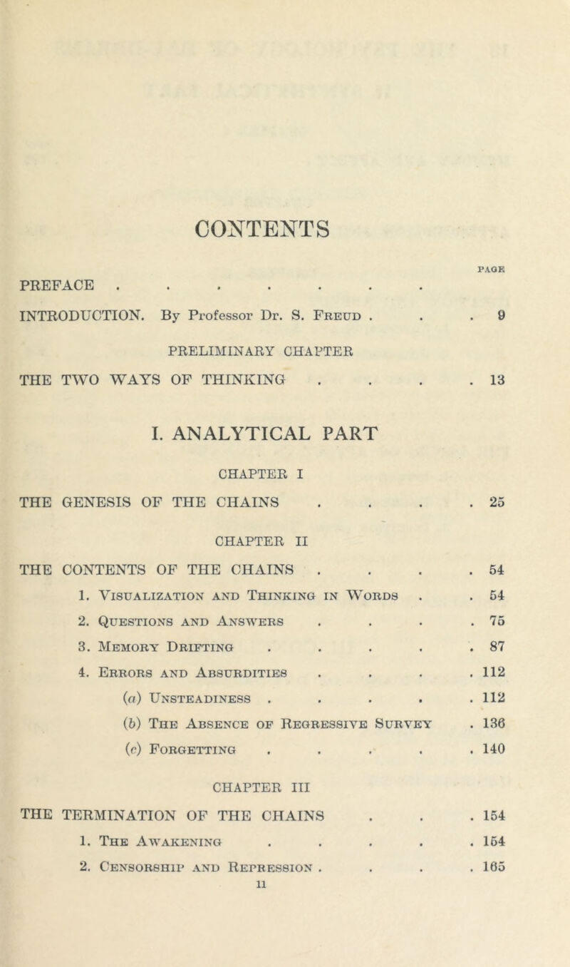 CONTENTS PAGE PREFACE ....... INTRODUCTION. By Professor Dr. S. Freud . . .9 PRELIMINARY CHAPTER THE TWO WAYS OF THINKING . . . .13 I. ANALYTICAL PART CHAPTER I THE GENESIS OF THE CHAINS . . . .25 CHAPTER II THE CONTENTS OF THE CHAINS . . . .54 1. Visualization and Thinking in Words . . 54 2. Questions and Answers . . . .75 3. Memory Drifting . . . . .87 4. Errors and Absurdities . . . .112 (а) Unsteadiness ..... 112 (б) The Absence of Regressive Survey . 136 (c) Forgetting . . . . .140 CHAPTER III THE TERMINATION OF THE CHAINS . . .154 1. The Awakening . . . . .164 2. Censorship and Repression . . . .165