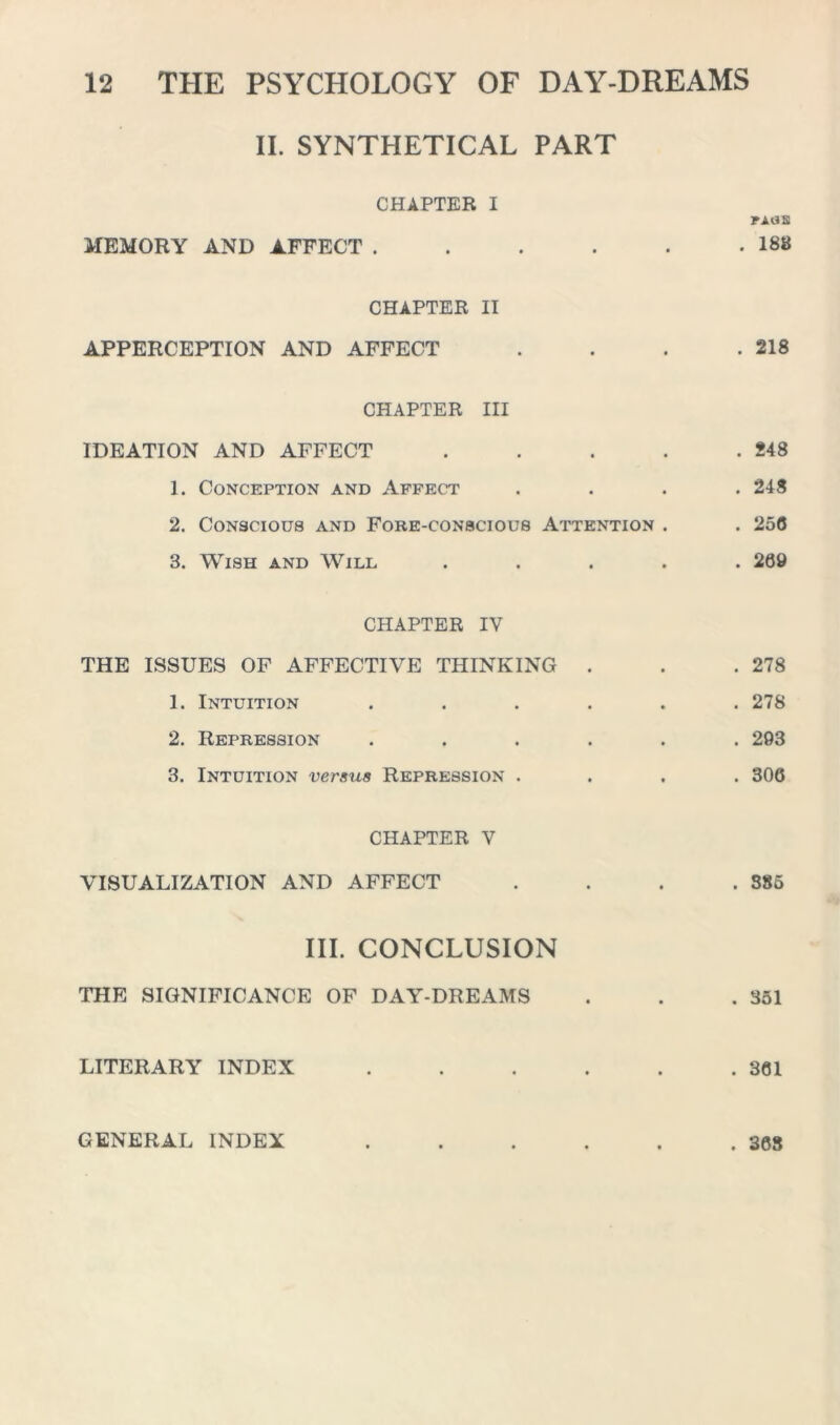 II. SYNTHETICAL PART CHAPTER I MEMORY AND AFFECT . CHAPTER II APPERCEPTION AND AFFECT CHAPTER III IDEATION AND AFFECT . 1. Conception and Affect 2. Conscious and Fore-conscious Attention . 3. Wish and Will . CHAPTER IV THE ISSUES OF AFFECTIVE THINKING . 1. Intuition . 2. Repression . 3. Intuition versxis Repression . CHAPTER V VISUALIZATION AND AFFECT III. CONCLUSION THE SIGNIFICANCE OF DAY-DREAMS LITERARY INDEX ..... GENERAL INDEX ..... PAHS . 188 . 218 . 248 . 248 . 256 . 269 . 278 . 278 . 293 . 306 . 385 . 351 . 361 . 368