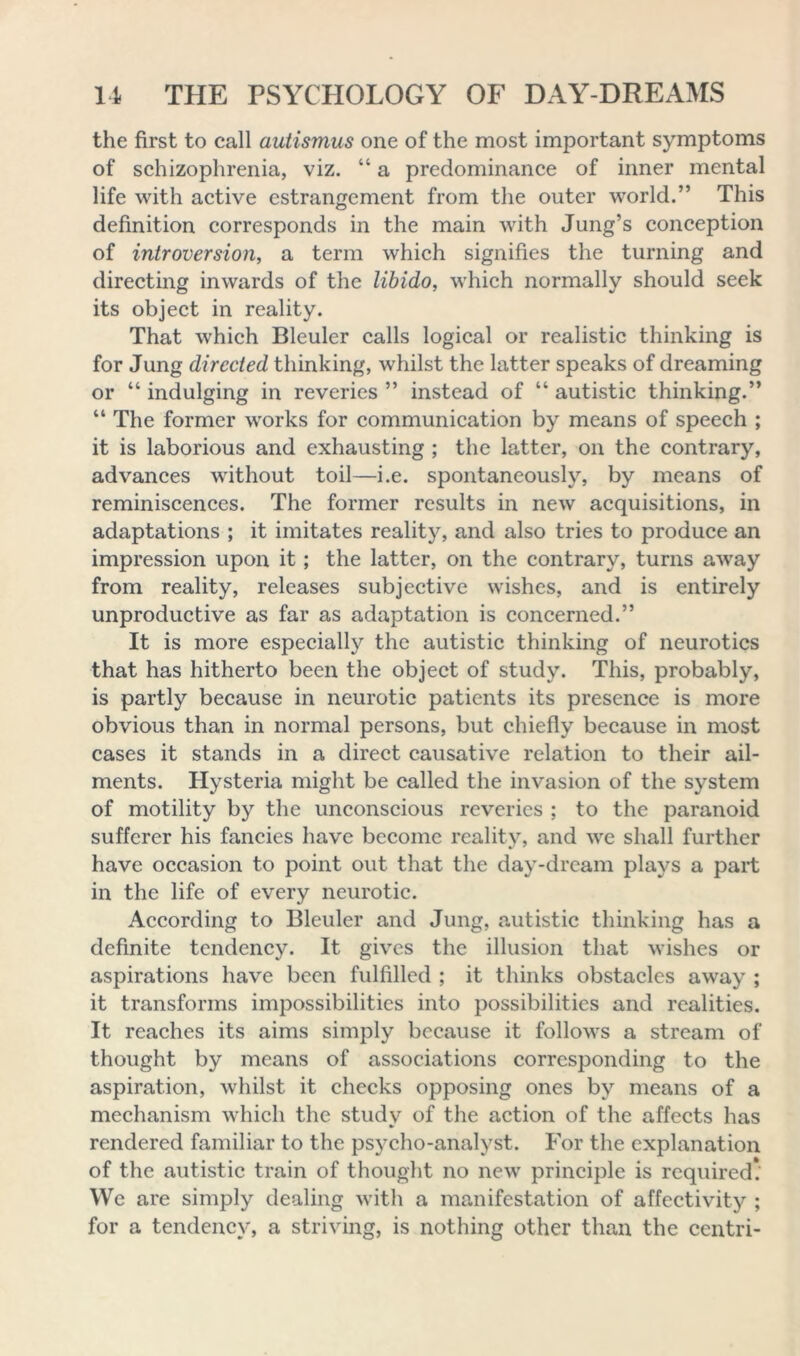 the first to call autismus one of the most important symptoms of schizophrenia, viz. “ a predominance of inner mental life with active estrangement from the outer world.” This definition corresponds in the main with Jung’s conception of introversion, a term which signifies the turning and directing inwards of the libido, which normally should seek its object in reality. That which Bleuler calls logical or realistic thinking is for Jung directed thinking, whilst the latter speaks of dreaming or “ indulging in reveries ” instead of “ autistic thinking.” “ The former works for communication by means of speech ; it is laborious and exhausting ; the latter, on the contrary, advances without toil—i.e. spontaneously, by means of reminiscences. The former results in new acquisitions, in adaptations ; it imitates reality, and also tries to produce an impression upon it; the latter, on the contrary, turns away from reality, releases subjective wishes, and is entirely unproductive as far as adaptation is concerned.” It is more especially the autistic thinking of neurotics that has hitherto been the object of study. This, probably, is partly because in neurotic patients its presence is more obvious than in normal persons, but chiefly because in most cases it stands in a direct causative relation to their ail- ments. Hysteria might be called the invasion of the system of motility by the unconscious reveries ; to the paranoid sufferer his fancies have become reality, and we shall further have occasion to point out that the day-dream plays a part in the life of every neurotic. According to Bleuler and Jung, autistic thinking has a definite tendency. It gives the illusion that wishes or aspirations have been fulfilled ; it thinks obstacles away ; it transforms impossibilities into possibilities and realities. It reaches its aims simply because it follows a stream of thought by means of associations corresponding to the aspiration, whilst it checks opposing ones by means of a mechanism which the study of the action of the affects has rendered familiar to the psycho-analyst. For the explanation of the autistic train of thought no new principle is required! We are simply dealing with a manifestation of affectivity ; for a tendency, a striving, is nothing other than the centri-