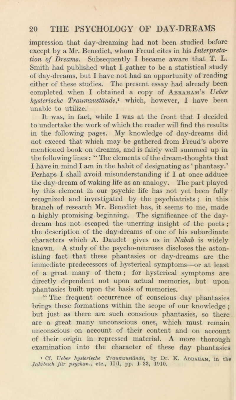 impression that day-dreaming had not been studied before except by a Mr. Benedict, whom Freud cites in his Interpreta- tion of Dreams. Subsequently I became aware that T. L. Smith had published what I gather to be a statistical study of day-dreams, but I have not had an opportunity of reading either of these studies. The present essay had already been completed when I obtained a copy of Abraham’s Ueber hysterische Traumzustande,1 which, however, I have been unable to utilize. It was, in fact, while I was at the front that I decided to undertake the work of which the reader will find the results in the following pages. My knowledge of day-dreams did not exceed that which may be gathered from Freud’s above mentioned book on dreams, and is fairly well summed up in the following lines : “ The elements of the dream-thoughts that I have in mind I am in the habit of designating as ‘ phantasy.’ Perhaps I shall avoid misunderstanding if I at once adduce the day-dream of waking life as an analogy. The part played by this element in our psychic life has not yet been fully recognized and investigated by the psychiatrists ; in this branch of research Mr. Benedict has, it seems to me, made a highly promising beginning. The significance of the day- dream has not escaped the unerring insight of the poets ; the description of the day-dreams of one of his subordinate characters which A. Daudet gives us in Nabab is widely known. A study of the psycho-neuroses discloses the aston- ishing fact that these phantasies or day-dreams are the immediate predecessors of hysterical symptoms—or at least of a great many of them ; for hysterical symptoms are directly dependent not upon actual memories, but upon phantasies built upon the basis of memories. “ The frequent occurrence of conscious day phantasies brings these formations within the scope of our knowledge ; but just as there are such conscious phantasies, so there are a great many unconscious ones, which must remain unconscious on account of their content and on account of their origin in repressed material. A more thorough examination into the character of these day phantasies ' Cf. Ueber hysterische Traumzustande, by Dr. K. Abraham, in the Jcihrbuch fur psychan., etc., II/l, pp. 1-33, 1910.