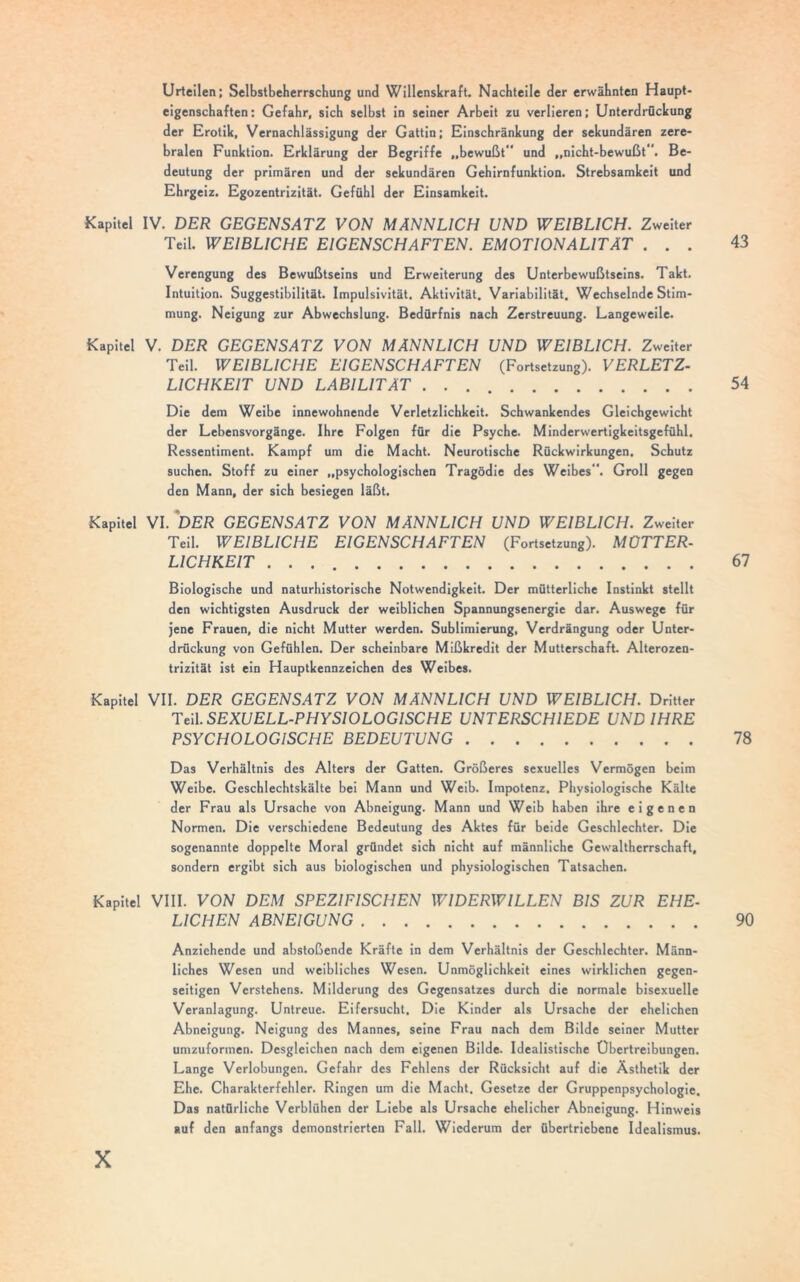 Urteilen; Selbstbeherrschung und Willenskraft. Nachteile der erwähnten Haupt- eigenschaften: Gefahr, sich selbst in seiner Arbeit zu verlieren; Unterdrückung der Erotik, Vernachlässigung der Gattin; Einschränkung der sekundären zere- bralen Funktion. Erklärung der Begriffe „bewußt” und „nicht-bewußt”. Be- deutung der primären und der sekundären Gehirnfunktion. Strebsamkeit und Ehrgeiz. Egozentrizität. Gefühl der Einsamkeit. Kapitel IV. DER GEGENSATZ VON MÄNNLICH UND WEIBLICH. Zweiter Teil. WEIBLICHE EIGENSCHAFTEN. EMOTIONALITÄT ... 43 Verengung des Bewußtseins und Erweiterung des Unterbewußtseins. Takt. Intuition. Suggestibilität. Impulsivität. Aktivität. Variabilität. Wechselnde Stim- mung. Neigung zur Abwechslung. Bedürfnis nach Zerstreuung. Langeweile. Kapitel V. DER GEGENSATZ VON MÄNNLICH UND WEIBLICH. Zweiter Teil. WEIBLICHE EIGENSCHAFTEN (Fortsetzung). VERLETZ- LICHKEIT UND LABILITÄT 54 Die dem Weibe innewohnende Verletzlichkeit. Schwankendes Gleichgewicht der Lebensvorgänge. Ihre Folgen für die Psyche. Minderwertigkeitsgefühl. Ressentiment. Kampf um die Macht. Neurotische Rückwirkungen. Schutz suchen. Stoff zu einer „psychologischen Tragödie des Weibes”. Groll gegen den Mann, der sich besiegen läßt. Kapitel VI. DER GEGENSATZ VON MÄNNLICH UND WEIBLICH. Zweiter Teil. WEIBLICHE EIGENSCHAFTEN (Fortsetzung). MÜTTER- LICHKEIT 67 Biologische und naturhistorische Notwendigkeit. Der mütterliche Instinkt stellt den wichtigsten Ausdruck der weiblichen Spannungsenergie dar. Auswege für jene Frauen, die nicht Mutter werden. Sublimierung, Verdrängung oder Unter- drückung von Gefühlen. Der scheinbare Mißkredit der Mutterschaft. Alterozen- trizität ist ein Hauptkennzeichen des Weibes. Kapitel VII. DER GEGENSATZ VON MÄNNLICH UND WEIBLICH. Dritter Teil. SEXUELL-PHYSIOLOGISCHE UNTERSCHIEDE UND IHRE PSYCHOLOGISCHE BEDEUTUNG 78 Das Verhältnis des Alters der Gatten. Größeres sexuelles Vermögen beim Weibe. Geschlechtskälte bei Mann und Weib. Impotenz. Physiologische Kälte der Frau als Ursache von Abneigung. Mann und Weib haben ihre eigenen Normen. Die verschiedene Bedeutung des Aktes für beide Geschlechter. Die sogenannte doppelte Moral gründet sich nicht auf männliche Gewaltherrschaft, sondern ergibt sich aus biologischen und physiologischen Tatsachen. Kapitel VIII. VON DEM SPEZIFISCHEN WIDERWILLEN BIS ZUR EHE- LICHEN ABNEIGUNG 90 Anziehende und abstoßende Kräfte in dem Verhältnis der Geschlechter. Männ- liches Wesen und weibliches Wesen. Unmöglichkeit eines wirklichen gegen- seitigen Verstehens. Milderung des Gegensatzes durch die normale bisexuelle Veranlagung. Untreue. Eifersucht. Die Kinder als Ursache der ehelichen Abneigung. Neigung des Mannes, seine Frau nach dem Bilde seiner Mutter umzuformen. Desgleichen nach dem eigenen Bilde. Idealistische Übertreibungen. Lange Verlobungen. Gefahr des Fehlens der Rücksicht auf die Ästhetik der Ehe. Charakterfehler. Ringen um die Macht. Gesetze der Gruppenpsychologie. Das natürliche Verblühen der Liebe als Ursache ehelicher Abneigung. Hinweis auf den anfangs demonstrierten Fall. Wiederum der übertriebene Idealismus.