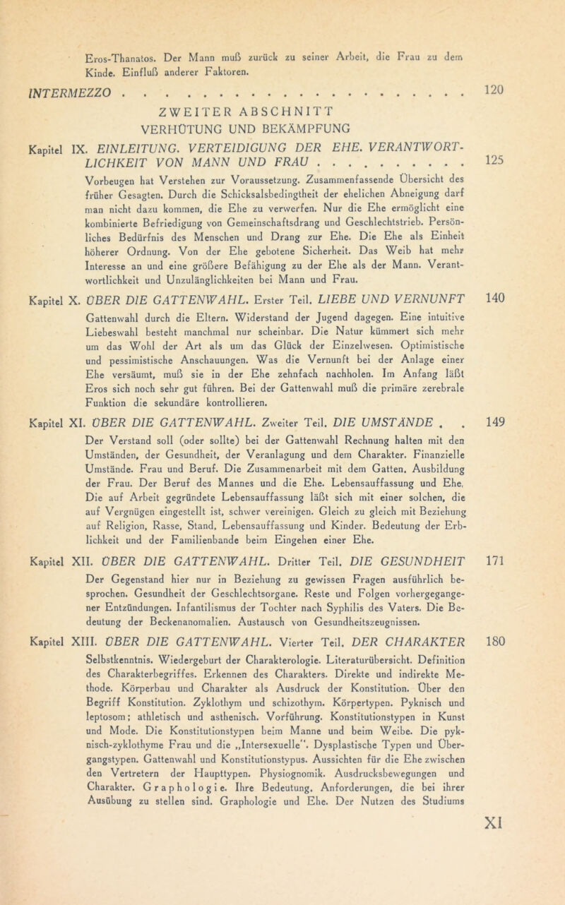 Eros-Thanatos. Der Mann muß zurück zu seiner Arbeit, die Frau zu dem Kinde. Einfluß anderer Faktoren. INTERMEZZO ZWEITER ABSCHNITT VERHÜTUNG UND BEKÄMPFUNG Kapitel IX. EINLEITUNG. VERTEIDIGUNG DER EHE. VERANTWORT- L1CHKEIT VON MANN UND FRAU Vorbeugen hat Verstehen zur Voraussetzung. Zusammenfassende Übersicht des früher Gesagten. Durch die Schicksalsbedingtheit der ehelichen Abneigung darf man nicht dazu kommen, die Ehe zu verwerfen. Nur die Ehe ermöglicht eine kombinierte Befriedigung von Gemeinschaftsdrang und Geschlechtstrieb. Persön- liches Bedürfnis des Menschen und Drang zur Ehe. Die Ehe als Einheit höherer Ordnung. Von der Ehe gebotene Sicherheit. Das Weib hat mehr Interesse an und eine größere Befähigung zu der Ehe als der Mann. Verant- wortlichkeit und Unzulänglichkeiten bei Mann und Frau. Kapitel X. ÜBER DIE GATTENWAHL. Erster Teil. LIEBE UND VERNUNFT Gattenwahl durch die Eltern. Widerstand der Jugend dagegen. Eine intuitive Liebeswahl besteht manchmal nur scheinbar. Die Natur kümmert sich mehr um das Wohl der Art als um das Glück der Einzelwesen. Optimistische und pessimistische Anschauungen. Was die Vernunft bei der Anlage einer Ehe versäumt, muß sie in der Ehe zehnfach nachholen. Im Anfang läßt Eros sich noch sehr gut führen. Bei der Gattenwahl muß die primäre zerebrale Funktion die sekundäre kontrollieren. Kapitel XI. ÜBER DIE GATTENWAHL. Zweiter Teil. DIE UMSTÄNDE . . 149 Der Verstand soll (oder sollte) bei der Gattenwahl Rechnung halten mit den Umständen, der Gesundheit, der Veranlagung und dem Charakter. Finanzielle Umstände. Frau und Beruf. Die Zusammenarbeit mit dem Gatten. Ausbildung der Frau. Der Beruf des Mannes und die Ehe. Lebensauffassung und Ehe, Die auf Arbeit gegründete Lebensauffassung läßt sich mit einer solchen, die auf Vergnügen eingestellt ist, schwer vereinigen. Gleich zu gleich mit Beziehung auf Religion, Rasse, Stand. Lebensauffassung und Kinder. Bedeutung der Erb- lichkeit und der Familienbande beim Eingehen einer Ehe. Kapitel XII. ÜBER DIE GATTENWAHL. Dritter Teil. DIE GESUNDHEIT 171 Der Gegenstand hier nur in Beziehung zu gewissen Fragen ausführlich be- sprochen. Gesundheit der Geschlechtsorgane. Reste und Folgen vorhergegange- ner Entzündungen. Infantilismus der Tochter nach Syphilis des Vaters. Die Be- deutung der Beckenanomalien. Austausch von Gesundheitszeugnissen. Kapitel XIII. ÜBER DIE GATTENWAHL. Vierter Teil. DER CHARAKTER 180 Selbstkenntnis. Wiedergeburt der Charakterologie. Literaturübersicht. Definition des Charakterbegriffes. Erkennen des Charakters. Direkte und indirekte Me- thode. Körperbau und Charakter als Ausdruck der Konstitution. Über den Begriff Konstitution. Zyklothym und schizothym. Körpertypen. Pyknisch und leptosom; athletisch und asthenisch. Vorführung. Konstitutionstypen in Kunst und Mode. Die Konstitutionstypen beim Manne und beim Weibe. Die pyk- nisch-zyklothyme Frau und die „Intersexuelle. Dysplastische Typen und Über- gangstypen. Gattenwahl und Konstitutionstypus. Aussichten für die Ehe zwischen den Vertretern der Haupttypen. Physiognomik. Ausdrucksbewegungen und Charakter. Graphologie. Ihre Bedeutung. Anforderungen, die bei ihrer Ausübung zu stellen sind. Graphologie und Ehe. Der Nutzen des Studiums 125 140