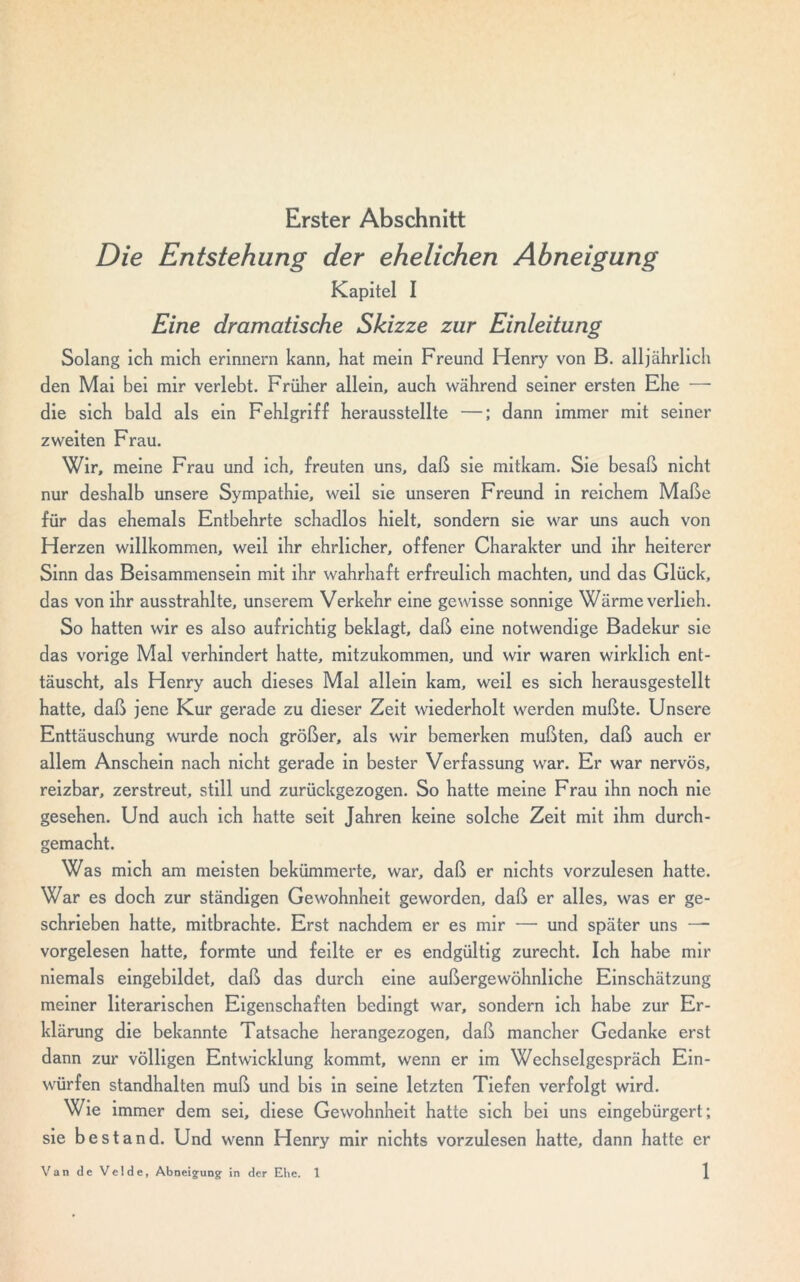 Erster Abschnitt Die Entstehung der ehelichen Abneigung Kapitel I Eine dramatische Skizze zur Einleitung Solang ich mich erinnern kann, hat mein Freund Henry von B. alljährlich den Mai bei mir verlebt. Früher allein, auch während seiner ersten Ehe — die sich bald als ein Fehlgriff herausstellte —; dann immer mit seiner zweiten Frau. Wir, meine Frau und ich, freuten uns, daß sie mitkam. Sie besaß nicht nur deshalb unsere Sympathie, weil sie unseren Freund in reichem Maße für das ehemals Entbehrte schadlos hielt, sondern sie war uns auch von Herzen willkommen, weil ihr ehrlicher, offener Charakter und ihr heiterer Sinn das Beisammensein mit ihr wahrhaft erfreulich machten, und das Glück, das von ihr ausstrahlte, unserem Verkehr eine gewisse sonnige Wärme verlieh. So hatten wir es also aufrichtig beklagt, daß eine notwendige Badekur sie das vorige Mal verhindert hatte, mitzukommen, und wir waren wirklich ent- täuscht, als Henry auch dieses Mal allein kam, weil es sich herausgestellt hatte, daß jene Kur gerade zu dieser Zeit wiederholt werden mußte. Unsere Enttäuschung wurde noch größer, als wir bemerken mußten, daß auch er allem Anschein nach nicht gerade in bester Verfassung war. Er war nervös, reizbar, zerstreut, still und zurückgezogen. So hatte meine Frau ihn noch nie gesehen. Und auch ich hatte seit Jahren keine solche Zeit mit ihm durch- gemacht. Was mich am meisten bekümmerte, war, daß er nichts vorzulesen hatte. War es doch zur ständigen Gewohnheit geworden, daß er alles, was er ge- schrieben hatte, mitbrachte. Erst nachdem er es mir — und später uns — vorgelesen hatte, formte und feilte er es endgültig zurecht. Ich habe mir niemals eingebildet, daß das durch eine außergewöhnliche Einschätzung meiner literarischen Eigenschaften bedingt war, sondern ich habe zur Er- klärung die bekannte Tatsache herangezogen, daß mancher Gedanke erst dann zur völligen Entwicklung kommt, wenn er im Wechselgespräch Ein- würfen standhalten muß und bis in seine letzten Tiefen verfolgt wird. Wie immer dem sei, diese Gewohnheit hatte sich bei uns eingebürgert; sie bestand. Und wenn Henry mir nichts vorzulesen hatte, dann hatte er