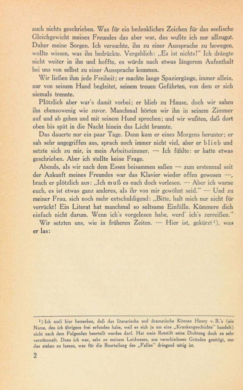 auch nichts geschrieben. Was für ein bedenkliches Zeichen für das seelische Gleichgewicht meines Freundes das aber war, das wußte ich nur allzugut. Daher meine Sorgen. Ich versuchte, ihn zu einer Aussprache zu bewegen, wollte wissen, was ihn bedrückte. Vergeblich: ,,Es ist nichts!“ Ich drängte nicht weiter in ihn und hoffte, es würde nach etwas längerem Aufenthalt bei uns von selbst zu einer Aussprache kommen. Wir ließen ihm jede Freiheit; er machte lange Spaziergänge, immer allein, nur von seinem Hund begleitet, seinem treuen Gefährten, von dem er sich niemals trennte. Plötzlich aber war’s damit vorbei; er blieb zu Hause, doch wir sahen ihn ebensowenig wie zuvor. Manchmal hörten wir ihn in seinem Zimmer auf und ab gehen und mit seinem Hund sprechen; und wir wußten, daß dort oben bis spät in die Nacht hinein das Licht brannte. Das dauerte nur ein paar Tage. Dann kam er eines Morgens herunter; er sah sehr angegriffen aus, sprach noch immer nicht viel, aber er blieb und setzte sich zu mir, in mein Arbeitszimmer. — Ich fühlte: er hatte etwas geschrieben. Aber ich stellte keine Frage. Abends, als wir nach dem Essen beisammen saßen — zum erstenmal seit der Ankunft meines Freundes war das Klavier wieder offen gewesen —, brach er plötzlich aus: „Ich muß es euch doch vorlesen. — Aber ich warne euch, es ist etwas ganz anderes, als ihr von mir gewöhnt seid.“ — Und zu meiner Frau, sich noch mehr entschuldigend: „Bitte, halt mich nur nicht für verrückt! Ein Literat hat manchmal so seltsame Einfälle. Kümmere dich einfach nicht darum. Wenn ich’s vorgelesen habe, werd ich’s zerreißen.“ Wir setzten uns, wie in früheren Zeiten. — Hier ist, gekürzt1), was er las: 1) Ich muß hier bemerken, daß das literarische und dramatische Können Henry v. B.’s (ein Name, den ich übrigens frei erfunden habe, weil es sich ja um eine „Krankengeschichte handelt) nicht nach dem Folgenden beurteilt werden darf. Hat mein Rotstift seine Dichtung doch zu sehr verstümmelt. Denn ich war, sehr zu meinem Leidwesen, aus verschiedenen Gründen genötigt, nur das stehen zu lassen, was für die Beurteilung des „Falles“ dringend nötig ist.