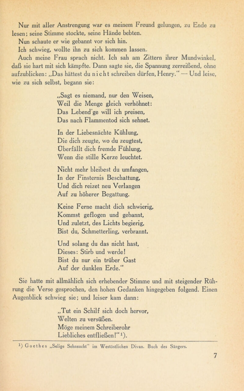 Nur mit aller Anstrengung war es meinem Freund gelungen, zu Ende zu lesen; seine Stimme stockte, seine Hände bebten. Nun schaute er wie gebannt vor sich hin. Ich schwieg, wollte ihn zu sich kommen lassen. Auch meine Frau sprach nicht. Ich sah am Zittern ihrer Mundwinkel, daß sie hart mit sich kämpfte. Dann sagte sie, die Spannung zerreißend, ohne aufzublicken: ,,Das hättest du nicht schreiben dürfen, Henry.“ — Und leise, wie zu sich selbst, begann sie: „Sagt es niemand, nur den Weisen, Weil die Menge gleich verhöhnet: Das Lebend’ge will ich preisen. Das nach Flammentod sich sehnet. In der Liebesnächte Kühlung, Die dich zeugte, wo du zeugtest, Uber fällt dich fremde Fühlung, Wenn die stille Kerze leuchtet. Nicht mehr bleibest du umfangen. In der Finsternis Beschattung, Und dich reizet neu Verlangen Auf zu höherer Begattung. Keine Ferne macht dich schwierig. Kommst geflogen und gebannt. Und zuletzt, des Lichts begierig. Bist du, Schmetterling, verbrannt. Und solang du das nicht hast. Dieses: Stirb und werde! Bist du nur ein trüber Gast Auf der dunklen Erde.“ Sie hatte mit allmählich sich erhebender Stimme und mit steigender Rüh- rung die Verse gesprochen, den hohen Gedanken hingegeben folgend. Einen Augenblick schwieg sie; und leiser kam dann: „Tut ein Schilf sich doch hervor, Welten zu versüßen. Möge meinem Schreiberohr Liebliches entfließen!“1). -1) Goethes „Selige Sehnsucht“ im Westöstlichen Divan. Buch des Sängers.