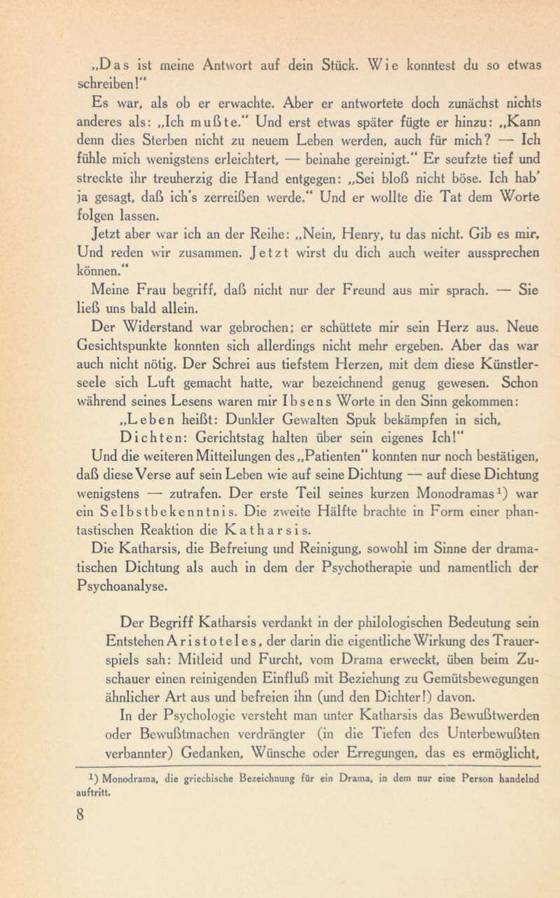 „Das ist meine Antwort auf dein Stück. Wie konntest du so etwas schreiben!“ Es war, als ob er erwachte. Aber er antwortete doch zunächst nichts anderes als: „Ich mußte.“ Und erst etwas später fügte er hinzu: „Kann denn dies Sterben nicht zu neuem Leben werden, auch für mich? —• Ich fühle mich wenigstens erleichtert, — beinahe gereinigt.“ Er seufzte tief und streckte ihr treuherzig die Hand entgegen: „Sei bloß nicht böse. Ich hab’ ja gesagt, daß ich’s zerreißen werde.“ Und er wollte die Tat dem Worte folgen lassen. Jetzt aber war ich an der Reihe: „Nein, Henry, tu das nicht. Gib es mir. Und reden wir zusammen. Jetzt wirst du dich auch weiter aussprechen können.“ Meine Frau begriff, daß nicht nur der Freund aus mir sprach. — Sie ließ uns bald allein. Der Widerstand war gebrochen; er schüttete mir sein Herz aus. Neue Gesichtspunkte konnten sich allerdings nicht mehr ergeben. Aber das war auch nicht nötig. Der Schrei aus tiefstem Herzen, mit dem diese Künstler- seele sich Luft gemacht hatte, war bezeichnend genug gewesen. Schon während seines Lesens waren mir Ibsens Worte in den Sinn gekommen: „Leben heißt: Dunkler Gewalten Spuk bekämpfen in sich, Dichten: Gerichtstag halten über sein eigenes Ich!“ Und die weiteren Mitteilungen des „Patienten“ konnten nur noch bestätigen, daß diese Verse auf sein Leben wie auf seine Dichtung — auf diese Dichtung wenigstens — zutrafen. Der erste Teil seines kurzen Monodramas*) war ein Selbstbekenntnis. Die zweite Hälfte brachte in Form einer phan- tastischen Reaktion die Katharsis. Die Katharsis, die Befreiung und Reinigung, sowohl im Sinne der drama- tischen Dichtung als auch in dem der Psychotherapie und namentlich der Psychoanalyse. Der Begriff Katharsis verdankt in der philologischen Bedeutung sein Entstehen Aristoteles, der darin die eigentliche Wirkung des Trauer- spiels sah: Mitleid und Furcht, vom Drama erweckt, üben beim Zu- schauer einen reinigenden Einfluß mit Beziehung zu Gemütsbewegungen ähnlicher Art aus und befreien ihn (und den Dichter!) davon. In der Psychologie versteht man unter Katharsis das Bewußtwerden oder Bewußtmachen verdrängter (in die Tiefen des Unterbewußten verbannter) Gedanken, Wünsche oder Erregungen, das es ermöglicht, 1) Monodrama, die griechische Bezeichnung für ein Drama, in dem nur eine Person handelnd auftritt.