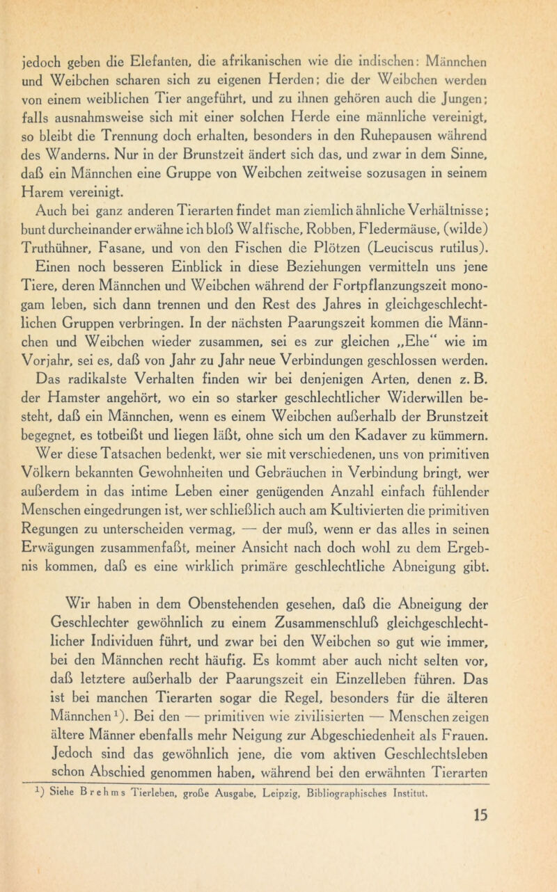 jedoch geben die Elefanten, die afrikanischen wie die indischen: Männchen und Weibchen scharen sich zu eigenen Herden; die der Weibchen werden von einem weiblichen Tier angeführt, und zu ihnen gehören auch die Jungen; falls ausnahmsweise sich mit einer solchen Herde eine männliche vereinigt, so bleibt die Trennung doch erhalten, besonders in den Ruhepausen während des Wanderns. Nur in der Brunstzeit ändert sich das, und zwar in dem Sinne, daß ein Männchen eine Gruppe von Weibchen zeitweise sozusagen in seinem Harem vereinigt. Auch bei ganz anderen Tierarten findet man ziemlich ähnliche Verhältnisse; bunt durcheinander erwähne ich bloß Walfische, Robben, Fledermäuse, (wilde) Truthühner, Fasane, und von den Fischen die Plötzen (Leuciscus rutilus). Einen noch besseren Einblick in diese Beziehungen vermitteln uns jene Tiere, deren Männchen und Weibchen während der Fortpflanzungszeit mono- gam leben, sich dann trennen und den Rest des Jahres in gleichgeschlecht- lichen Gruppen verbringen. In der nächsten Paarungszeit kommen die Männ- chen und Weibchen wieder zusammen, sei es zur gleichen „Ehe*4 wie im Vorjahr, sei es, daß von Jahr zu Jahr neue Verbindungen geschlossen werden. Das radikalste Verhalten finden wir bei denjenigen Arten, denen z. B, der Hamster angehört, wo ein so starker geschlechtlicher Widerwillen be- steht, daß ein Männchen, wenn es einem Weibchen außerhalb der Brunstzeit begegnet, es totbeißt und liegen läßt, ohne sich um den Kadaver zu kümmern. Wer diese Tatsachen bedenkt, wer sie mit verschiedenen, uns von primitiven Völkern bekannten Gewohnheiten und Gebräuchen in Verbindung bringt, wer außerdem in das intime Leben einer genügenden Anzahl einfach fühlender Menschen eingedrungen ist, wer schließlich auch am Kultivierten die primitiven Regungen zu unterscheiden vermag, — der muß, wenn er das alles in seinen Erwägungen zusammenfaßt, meiner Ansicht nach doch wohl zu dem Ergeb- nis kommen, daß es eine wirklich primäre geschlechtliche Abneigung gibt. Wir haben in dem Obenstehenden gesehen, daß die Abneigung der Geschlechter gewöhnlich zu einem Zusammenschluß gleichgeschlecht- licher Individuen führt, und zwar bei den Weibchen so gut wie immer, bei den Männchen recht häufig. Es kommt aber auch nicht selten vor, daß letztere außerhalb der Paarungszeit ein Einzelleben führen. Das ist bei manchen Tierarten sogar die Regel, besonders für die älteren Männchen1). Bei den — primitiven wie zivilisierten — Menschen zeigen ältere Männer ebenfalls mehr Neigung zur Abgeschiedenheit als Frauen. Jedoch sind das gewöhnlich jene, die vom aktiven Geschlechtsleben schon Abschied genommen haben, während bei den erwähnten Tierarten 1) Siehe Brehms Tierleben, große Ausgabe, Leipzig, Bibliographisches Institut.