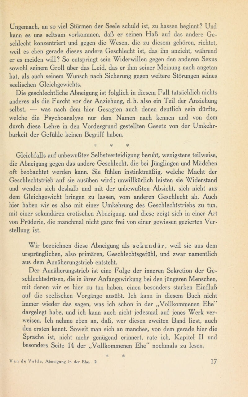 Ungemach, an so viel Stürmen der Seele schuld ist, zu hassen beginnt? Und kann es uns seltsam Vorkommen, daß er seinen Haß auf das andere Ge- schlecht konzentriert und gegen die Wesen, die zu diesem gehören, richtet, weil es eben gerade dieses andere Geschlecht ist, das ihn anzieht, während er es meiden will? So entspringt sein Widerwillen gegen den anderen Sexus sowohl seinem Groll über das Leid, das er ihm seiner Meinung nach angetan hat, als auch seinem Wunsch nach Sicherung gegen weitere Störungen seines seelischen Gleichgewichts. Die geschlechtliche Abneigung ist folglich in diesem Fall tatsächlich nichts anderes als die Furcht vor der Anziehung, d. h. also ein Teil der Anziehung selbst, — was nach dem hier Gesagten auch denen deutlich sein dürfte, welche die Psychoanalyse nur dem Namen nach kennen und von dem durch diese Lehre in den Vordergrund gestellten Gesetz von der Umkehr- barkeit der Gefühle keinen Begriff haben. * * * Gleichfalls auf unbewußter Selbstverteidigung beruht, wenigstens teilweise, die Abneigung gegen das andere Geschlecht, die bei Jünglingen und Mädchen oft beobachtet werden kann. Sie fühlen instinktmäßig, welche Macht der Geschlechtstrieb auf sie ausüben wird; unwillkürlich leisten sie Widerstand und wenden sich deshalb und mit der unbewußten Absicht, sich nicht aus dem Gleichgewicht bringen zu lassen, vom anderen Geschlecht ab. Auch hier haben wir es also mit einer Umkehrung des Geschlechtstriebs zu tun, mit einer sekundären erotischen Abneigung, und diese zeigt sich in einer Art von Prüderie, die manchmal nicht ganz frei von einer gewissen gezierten Ver- stellung ist. Wir bezeichnen diese Abneigung als sekundär, weil sie aus dem ursprünglichen, also primären, Geschlechtsgefühl, und zwar namentlich aus dem Annäherungstrieb entsteht. Der Annäherungstrieb ist eine Folge der inneren Sekretion der Ge- schlechtsdrüsen, die in ihrer Anfangswirkung bei den jüngeren Menschen, mit denen wir es hier zu tun haben, einen besonders starken Einfluß auf die seelischen Vorgänge ausübt. Ich kann in diesem Buch nicht immer wieder das sagen, was ich schon in der „Vollkommenen Ehe” dargelegt habe, und ich kann auch nicht jedesmal auf jenes Werk ver- weisen. Ich nehme eben an, daß, wer diesen zweiten Band liest, auch den ersten kennt. Soweit man sich an manches, von dem gerade hier die Sprache ist, nicht mehr genügend erinnert, rate ich, Kapitel II und besonders Seite 14 der „Vollkommenen Ehe” nochmals zu lesen. * •1«